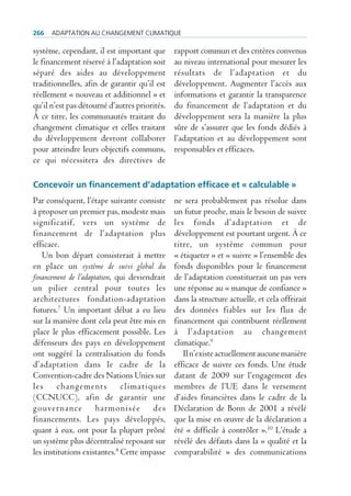 266   AdAptAtion Au chAngement climAtique

système, cependant, il est important que       rapport commun et des critères convenus
le financement réservé à l’adaptation soit     au niveau international pour mesurer les
séparé des aides au développement              résultats de l’adaptation et du
traditionnelles, afin de garantir qu’il est    développement. Augmenter l’accès aux
réellement « nouveau et additionnel » et       informations et garantir la transparence
qu’il n’est pas détourné d’autres priorités.   du financement de l’adaptation et du
À ce titre, les communautés traitant du        développement sera la manière la plus
changement climatique et celles traitant       sûre de s’assurer que les fonds dédiés à
du développement devront collaborer            l’adaptation et au développement sont
pour atteindre leurs objectifs communs,        responsables et efficaces.
ce qui nécessitera des directives de

Concevoir un financement d’adaptation efficace et « calculable »
Par conséquent, l’étape suivante consiste      ne sera probablement pas résolue dans
à proposer un premier pas, modeste mais        un futur proche, mais le besoin de suivre
significatif, vers un système de               les fonds d’adaptation et de
financement de l’adaptation plus               développement est pourtant urgent. À ce
efficace.                                      titre, un système commun pour
   Un bon départ consisterait à mettre         « étiqueter » et « suivre » l’ensemble des
en place un système de suivi global du         fonds disponibles pour le financement
financement de l’adaptation, qui deviendrait   de l’adaptation constituerait un pas vers
un pilier central pour toutes les              une réponse au « manque de confiance »
architectures fondation-adaptation             dans la structure actuelle, et cela offrirait
futures.7 Un important débat a eu lieu         des données fiables sur les flux de
sur la manière dont cela peut être mis en      financement qui contribuent réellement
place le plus efficacement possible. Les       à l’adaptation au changement
défenseurs des pays en développement           climatique.9
ont suggéré la centralisation du fonds            Il n’existe actuellement aucune manière
d’adaptation dans le cadre de la               efficace de suivre ces fonds. Une étude
Convention-cadre des Nations Unies sur         datant de 2009 sur l’engagement des
les changements climatiques                    membres de l’UE dans le versement
(CCNUCC), afin de garantir une                 d’aides financières dans le cadre de la
gouvernance harmonisée des                     Déclaration de Bonn de 2001 a révélé
financements. Les pays développés,             que la mise en œuvre de la déclaration a
quant à eux, ont pour la plupart prôné         été « difficile à contrôler ».10 L’étude a
un système plus décentralisé reposant sur      révélé des défauts dans la « qualité et la
les institutions existantes.8 Cette impasse    comparabilité » des communications
 