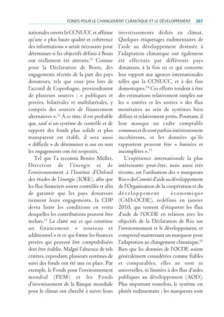 FondS pour le chAngement climAtique et le déVeloppement             267

nationales envers la CCNUCC et affirme          investissements dédiés au climat.
qu’une « plus haute qualité et cohérence        Quelques étiquetages rudimentaires de
des informations » serait nécessaire pour       l’aide au développement destinée à
déterminer si les objectifs définis à Bonn      l’adaptation climatique ont également
ont réellement été atteints.11 Comme            été effectués par différents pays
pour la Déclaration de Bonn, des                donateurs, à la fois en ce qui concerne
engagements récents de la part des pays         leur rapport aux agences internationales
donateurs, tels que ceux pris lors de           telles que la CCNUCC, et à des fins
l’accord de Copenhague, proviendraient          domestiques.14 Ces efforts tendent à être
de plusieurs sources : « publiques et           des estimations relativement simples sur
privées, bilatérales et multilatérales, y       les « entrées et les sorties » des flux
compris des sources de financement              monétaires au sein de systèmes bien
alternatives ».12 À ce titre, il est probable   définis et relativement petits. Pourtant, il
que, sauf si un système de contrôle et de       leur manque un cadre comptable
rapport des fonds plus solide et plus           commun et ils sont parfois intérieurement
transparent est établi, il sera aussi           incohérents, et les données qu’ils
« difficile » de déterminer si oui ou non       rapportent peuvent être « limitées et
les engagements ont été respectés.              incomplètes ».15
   Tel que l’a reconnu Benito Müller,              L’expérience internationale la plus
Directeur de l’énergie et de                    intéressante peut-être, mais aussi très
l’environnement à l’Institut d’Oxford           récente, est l’utilisation des « marqueurs
des études de l’énergie (IOEE), afin que        Rio » du Comité d’aide au développement
les flux financiers soient contrôlés et afin    de l’Organisation de la coopération et du
de garantir que les pays donateurs              développement               économique
tiennent leurs engagements, la CDP              (CAD-OCDE), redéfinis en janvier
devra lister les conditions en vertu            2010, qui tentent d’étiqueter les flux
desquelles les contributions peuvent être       d’aide de l’OCDE en relation avec les
inclues.13 La clarté sur ce qui constitue       objectifs de la Déclaration de Rio sur
un financement « nouveau et                     l’environnement et le développement, et
additionnel » et ce qui forme les finances      comprend maintenant un marqueur pour
privées qui peuvent être comptabilisées         l’adaptation au changement climatique.16
doit être établie. Malgré l’absence de tels     Bien que les données de l’OCDE soient
critères, cependant, plusieurs systèmes de      généralement considérées comme fiables
suivi des fonds ont été mis en place. Par       et comparables, elles ne sont ni
exemple, le Fonds pour l’environnement          universelles, ni limitées à des flux d’aides
mondial (FEM) et les Fonds                      publiques au développement (AOD).
d’investissement de la Banque mondiale          Plus important toutefois, le système est
pour le climat ont cherché à suivre leurs       plutôt rudimentaire ; les marqueurs sont
 