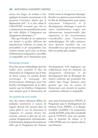 268   AdAptAtion Au chAngement climAtique

encore très larges, ils tendent à être          la lutte contre le changement climatique.
appliqués de manière inconsistante et ils       Étendre ces expériences pour inclure tous
mesurent l’intention plutôt que le              les flux de développement, pour séparer
déploiement réel.17 À ce titre, même le         clairement l’adaptation et le
CAD-OCDE reconnaît que cela ne                  développement climatique et pour les
« représente pas une quantification exacte      suivre simultanément exigera une
des aides dédiées à l’adaptation aux            infrastructure institutionnelle plus
changements climatiques ».18                    importante et des investissements
   Bien que l’étendue de ces expériences        considérables pour l’innovation
soit limitée et qu’elles affichent des          méthodologique. De telles initiatives
imperfections évidentes en termes de            nous donnent toutefois une vue
mesurabilité et de comparabilité, leur          d’ensemble sur ce qui est nécessaire pour
création montre qu’il existe un besoin          bâtir un système plus complet.
d’informations transparentes, accessibles
et comparables sur le financement pour

Marquage complet
Il est clair qu’une méthodologie doit être      développement. Cela impliquera une
établie pour contrôler le flux du               collaboration entre les domaines du
financement de l’adaptation par le biais        changement climatique et du
de divers canaux. Le système devrait            développement afin de développer des
encourager le marquage des                      critères cohérents qui pourraient être
investissements climatiques pour leur           utilisés dans chaque domaine, pour
bénéfice développemental, de la même            garantir que tous les canaux de
manière que les bénéfices d’adaptation          financement sont mesurés de manière
sont marqués pour le financement du             coordonnée, cohérente et comparable.

Un système de suivi unifié
Avec des critères clairement définis, les       unies pour l’environnement (PNUE), le
multiples institutions et sources de            Programme pour le développement des
rapport devront être inscrites dans un          Nations Unies (PDNU) et la Banque
système global de suivi des financements de     mondiale (semblable à la composition
l’adaptation. Ce système devrait être           actuelle du FEM), et des rôles consultatifs
convenu, soutenu et géré par un con-            pour la CCNUCC, pour son expertise
sortium d’organisations internationales.        dans le domaine du climat, et le
Cela devrait être dirigé par des institutions   CAD-OCDE pour son expertise dans le
telles que le Programme des Nations             suivi financier.
 