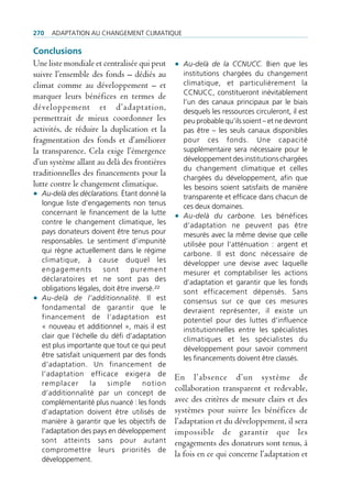 270   AdAptAtion Au chAngement climAtique

Conclusions
Une liste mondiale et centralisée qui peut • Au-delà de la CCNUCC. Bien que les
suivre l’ensemble des fonds – dédiés au      institutions chargées du changement
climat comme au développement – et           climatique, et particulièrement la
                                             ccnucc, constitueront inévitablement
marquer leurs bénéfices en termes de
                                             l’un des canaux principaux par le biais
développement et d’adaptation,               desquels les ressources circuleront, il est
permettrait de mieux coordonner les          peu probable qu’ils soient – et ne devront
activités, de réduire la duplication et la   pas être – les seuls canaux disponibles
fragmentation des fonds et d’améliorer       pour ces fonds. une capacité
la transparence. Cela exige l’émergence      supplémentaire sera nécessaire pour le
d’un système allant au delà des frontières   développement des institutions chargées
                                             du changement climatique et celles
traditionnelles des financements pour la
                                             chargées du développement, afin que
lutte contre le changement climatique.       les besoins soient satisfaits de manière
• Au-delà des déclarations. étant donné la   transparente et efficace dans chacun de
  longue liste d’engagements non tenus          ces deux domaines.
  concernant le financement de la lutte
                                              • Au-delà du carbone. les bénéfices
  contre le changement climatique, les          d’adaptation ne peuvent pas être
  pays donateurs doivent être tenus pour        mesurés avec la même devise que celle
  responsables. le sentiment d’impunité         utilisée pour l’atténuation : argent et
  qui règne actuellement dans le régime         carbone. il est donc nécessaire de
  climatique, à cause duquel les                développer une devise avec laquelle
  engagements          sont      purement       mesurer et comptabiliser les actions
  déclaratoires et ne sont pas des              d’adaptation et garantir que les fonds
  obligations légales, doit être inversé.²²     sont efficacement dépensés. Sans
• Au-delà de l’additionnalité. il est           consensus sur ce que ces mesures
  fondamental de garantir que le                devraient représenter, il existe un
  financement de l’adaptation est               potentiel pour des luttes d’influence
  « nouveau et additionnel », mais il est       institutionnelles entre les spécialistes
  clair que l’échelle du défi d’adaptation      climatiques et les spécialistes du
  est plus importante que tout ce qui peut      développement pour savoir comment
  être satisfait uniquement par des fonds       les financements doivent être classés.
  d’adaptation. un financement de
  l’adaptation efficace exigera de            En l’absence d’un système de
  remplacer        la   simple       notion
  d’additionnalité par un concept de
                                              collaboration transparent et redevable,
  complémentarité plus nuancé : les fonds     avec des critères de mesure clairs et des
  d’adaptation doivent être utilisés de       systèmes pour suivre les bénéfices de
  manière à garantir que les objectifs de     l’adaptation et du développement, il sera
  l’adaptation des pays en développement      impossible de garantir que les
  sont atteints sans pour autant              engagements des donateurs sont tenus, à
  compromettre leurs priorités de
                                              la fois en ce qui concerne l’adaptation et
  développement.
 