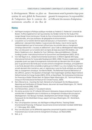 FondS pour le chAngement climAtique et le déVeloppement                   271

le développement. Mettre en place un financement serait la première étape pour
système de suivi global du financement garantir la transparence, la responsabilité
de l’adaptation dans le contexte des et l’efficacité des mesures d’adaptation.
institutions actuelles et des flux de

Notes
1.   Adil najam enseigne la politique publique mondiale au Frederick S. pardee de l’université de
     Boston. il officie également en tant que directeur du pardee center for the Study of the
     longer-range Future (centre pour l‘étude du futur à long terme) et est professeur de relations
     internationales, ainsi que professeur de géographie et environnement.
2.   la question sur la manière dont les lignes de base pour un financement « nouveau et
     additionnel » devraient être établies n’a pas encore été résolue, mais le terme signifie
     fondamentalement que le financement affluant pour les activités liées au changement
     climatique devrait être « nouveau et additionnel » pour l’aide au développement déjà engagé.
     pour une discussion sur la manière dont ces lignes de base pourraient être établies, voir
     martin Stadelmann et al., Baseline for Trust: Defining « New and Additional » Climate
     Funding (london: international institute for environment and development [iied], 2010).
3.   Voir Adil najam et al., Global Environmental Governance: A Reform Agenda (Winnipeg:
     international institute for Sustainable development [iiSd], 2006). plusieurs suggestions ont été
     proposées quant aux types d’arrangements institutionnels qui devraient être mis en place
     pour la gouvernance des fonds pour la lutte contre le changement climatique, principalement
     si ces fonds devraient être consolidés et gérés par la ccnucc ou si les multiples flux d’argent
     actuels devraient être maintenus, avec un registre pour suivre les fonds attribués aux activités
     liées au changement climatique. Voir Benito müller, The Reformed Financial Mechanism of
     the UNFCCC, partie ii, The Question of Oversight: Post-Copenhagen Synthesis Report (oxford:
     oxford institute for energy Studies [oieS], 2010), et david reed, The Institutional Architecture
     for Financing a Global Climate Deal: An Options Paper (Washington, dc: technical Working
     group on the institutional Architecture for climate Finance, 2009).
4.   remi moncel et al., Counting the Cash: Elements of a Framework for the Measurement,
     Reporting and Verification of Climate Finance, document de travail (Washington, dc: World
     resources institute [Wri], 2009).
5.   Voir richard Klein, section 5.1 du présent volume.
6.   on estime qu‘entre 4 et 37 milliards uSd seront nécessaires chaque année pour financer les
     activités liées à l’adaptation pour la résistance au changement climatique dans les pays en
     développement. Voir Banque mondiale, Development and Climate Change: A Strategic
     Framework for the World Bank Group, rapport technique (Washington, dc: World Bank,
     2008), p. 65.
7.   pour une proposition connexe, voir Adil najam et miquel muñoz, Tracking Global
     Environmental Financing: A Proposal, gouvernance environnementale mondiale (gem) note
     n° 1 (Winnipeg: iiSd, 2008).
8.   pour une discussion sur les différentes approches concernant la gestion mondiale du
     financement pour la lutte contre le changement climatique, voir reed (2009).
9.   ibid., p. 2.
 