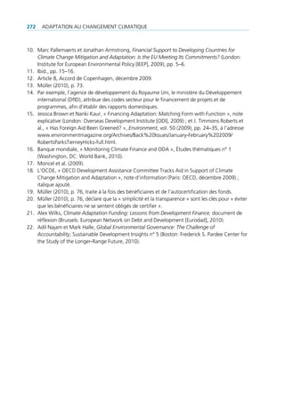272   AdAptAtion Au chAngement climAtique



10. marc pallemaerts et Jonathan Armstrong, Financial Support to Developing Countries for
    Climate Change Mitigation and Adaptation: Is the EU Meeting Its Commitments? (london:
    institute for european environmental policy [ieep], 2009), pp. 5–6.
11. ibid., pp. 15–16.
12. Article 8, Accord de copenhagen, décembre 2009.
13. müller (2010), p. 73.
14. par exemple, l’agence de développement du royaume uni, le ministère du développement
    international (dfid), attribue des codes secteur pour le financement de projets et de
    programmes, afin d’établir des rapports domestiques.
15. Jessica Brown et nanki Kaur, « Financing Adaptation: matching Form with Function », note
    explicative (london: overseas development institute [odi], 2009) ; et J. timmons roberts et
    al., « has Foreign Aid Been greened? », Environment, vol. 50 (2009), pp. 24–35, à l’adresse
    www.environmentmagazine.org/Archives/Back%20issues/January-February%202009/
    robertsparkstierneyhicks-full.html.
16. Banque mondiale, « monitoring climate Finance and odA », études thématiques n° 1
    (Washington, dc: World Bank, 2010).
17. moncel et al. (2009).
18. l'ocde, « oecd development Assistance committee tracks Aid in Support of climate
    change mitigation and Adaptation », note d’information (paris: oecd, décembre 2009) ;
    italique ajouté.
19. müller (2010), p. 76, traite à la fois des bénéficiaires et de l’autocertification des fonds.
20. müller (2010), p. 76, déclare que la « simplicité et la transparence » sont les clés pour « éviter
    que les bénéficiaires ne se sentent obligés de certifier ».
21. Alex Wilks, Climate Adaptation Funding: Lessons from Development Finance, document de
    réflexion (Brussels: european network on debt and development [eurodad], 2010).
22. Adil najam et mark halle, Global Environmental Governance: The Challenge of
    Accountability, Sustainable development insights n° 5 (Boston: Frederick S. pardee center for
    the Study of the longer-range Future, 2010).
 
