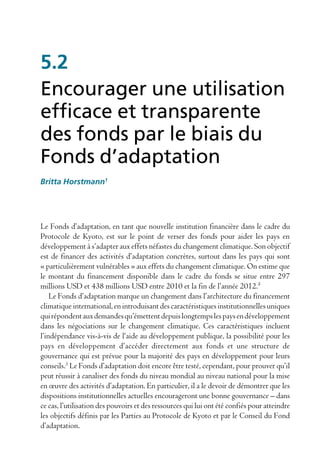 5.2
Encourager une utilisation
efficace et transparente
des fonds par le biais du
Fonds d’adaptation
Britta Horstmann1




Le Fonds d’adaptation, en tant que nouvelle institution financière dans le cadre du
Protocole de Kyoto, est sur le point de verser des fonds pour aider les pays en
développement à s’adapter aux effets néfastes du changement climatique. Son objectif
est de financer des activités d’adaptation concrètes, surtout dans les pays qui sont
« particulièrement vulnérables » aux effets du changement climatique. On estime que
le montant du financement disponible dans le cadre du fonds se situe entre 297
millions USD et 438 millions USD entre 2010 et la fin de l’année 2012.²
    Le Fonds d’adaptation marque un changement dans l’architecture du financement
climatique international, en introduisant des caractéristiques institutionnelles uniques
qui répondent aux demandes qu’émettent depuis longtemps les pays en développement
dans les négociations sur le changement climatique. Ces caractéristiques incluent
l’indépendance vis-à-vis de l‘aide au développement publique, la possibilité pour les
pays en développement d’accéder directement aux fonds et une structure de
gouvernance qui est prévue pour la majorité des pays en développement pour leurs
conseils.3 Le Fonds d’adaptation doit encore être testé, cependant, pour prouver qu’il
peut réussir à canaliser des fonds du niveau mondial au niveau national pour la mise
en œuvre des activités d’adaptation. En particulier, il a le devoir de démontrer que les
dispositions institutionnelles actuelles encourageront une bonne gouvernance – dans
ce cas, l’utilisation des pouvoirs et des ressources qui lui ont été confiés pour atteindre
les objectifs définis par les Parties au Protocole de Kyoto et par le Conseil du Fond
d’adaptation.
 