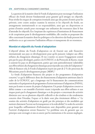 274   AdAptAtion Au chAngement climAtique

   La question de la manière dont le Fonds d’adaptation peut encourager l’utilisation
efficace des fonds devient fondamentale pour garantir qu’il atteigne ses objectifs.
Pour révéler les risques de corruption éventuels ainsi que des points d’entrée pour les
prévenir, cette courte analyse examine la mission et les objectifs du fonds, ses
arrangements institutionnels et ses responsabilités, ainsi que ses dispositions et
points d’entrées actuels pour encourager une utilisation des ressources dans le but
d’atteindre les objectifs. En s’inspirant des expériences d’institutions de financement
et de coopération pour le développement semblables, elle conclut en proposant des
idées concernant la manière dont les politiques et les directives du fonds peuvent être
améliorées en ce qui concerne l’utilisation efficace et transparente de ses ressources.

Mandat et objectifs du Fonds d’adaptation
L’objectif ultime du Fonds d’adaptation est de fournir une aide financière
internationale aux pays en développement pour qu’ils puissent s’adapter aux effets
néfastes du changement climatique. Il vise à mettre en œuvre l’engagement central
pris par les pays développés, parties à la CCNUCC et du Protocole de Kyoto, visant
à soutenir les pays en développement, parties qui sont particulièrement vulnérables
aux effets néfastes du changement climatique pour répondre aux coûts de l’adaptation.4
Afin de financer cela, le Fonds d’adaptation reçoit une part de 2 % des processus du
Mécanisme pour le développement propre (MDP).5
   Le fonds d’adaptation financera des projets et des programmes d’adaptation
concrets,6 ce qui le différencie donc des financements d’adaptation antérieurs dans le
cadre de la CCNUCC, qui a longtemps visé le financement des communications
nationales et la préparation de programmes d’action nationaux d’adaptation (PANA),
mais pas la mise en œuvre de projets d’adaptation. Un projet d’adaptation concret se
défini comme « un ensemble d’activités visant à répondre aux effets néfastes et aux
risques posés par le changement climatique » et des projets « concernant des activités
distinctes avec un ou plusieurs objectifs collectifs et des résultats et des rendements
concrets dont l’étendue, l’espace et la durée sont plus étroitement définis ».7 Le
soutien des activités d’adaptation est guidé par des principes et des modalités qui
mettent clairement l’accent sur la transparence et la redevabilité,8 et seules les activités
pour lesquelles suffisamment d’informations sont disponibles pour garantir que
l’activité d’adaptation seront financées.9 Le problème sera de garantir que ces
principes sont envisagés et mis en œuvre par les institutions et les acteurs impliqués.
 