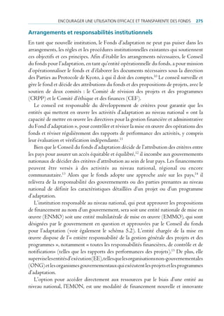 encourAger une utiliSAtion eFFicAce et trAnSpArente deS FondS         275

arrangements et responsabilités institutionnels
En tant que nouvelle institution, le Fonds d’adaptation ne peut pas puiser dans les
arrangements, les règles et les procédures institutionnelles existantes qui soutiennent
ces objectifs et ces principes. Afin d’établir les arrangements nécessaires, le Conseil
du fonds pour l’adaptation, en tant qu’entité opérationnelle du fonds, a pour mission
d’opérationnaliser le fonds et d’élaborer les documents nécessaires sous la direction
des Parties au Protocole de Kyoto, à qui il doit des comptes.10 Le conseil surveille et
gère le fond et décide des attributions du fonds et des propositions de projets, avec le
soutien de deux comités : le Comité de révision des projets et des programmes
(CRPP) et le Comité d’éthique et des finances (CEF).
   Le conseil est responsable du développement de critères pour garantir que les
entités qui mettent en œuvre les activités d’adaptation au niveau national « ont la
capacité de mettre en œuvre les directives pour la gestion financière et administrative
du Fond d’adaptation », pour contrôler et réviser la mise en œuvre des opérations des
fonds et réviser régulièrement des rapports de performance des activités, y compris
leur évaluation et vérification indépendante.11
   Bien que le Conseil du fonds d’adaptation décide de l’attribution des critères entre
les pays pour assurer un accès équitable et équilibré,12 il incombe aux gouvernements
nationaux de décider des critères d’attribution au sein de leur pays. Les financements
peuvent être versés à des activités au niveau national, régional ou encore
communautaire.13 Alors que le fonds adopte une approche axée sur les pays,14 il
relèvera de la responsabilité des gouvernements ou des parties prenantes au niveau
national de définir les caractéristiques détaillées d’un projet ou d’un programme
d’adaptation.
   L’institution responsable au niveau national, qui peut approuver les propositions
de financement au nom d’un gouvernement, sera soit une entité nationale de mise en
œuvre (ENMO) soit une entité multilatérale de mise en œuvre (EMMO), qui sont
désignées par le gouvernement en question et approuvées par le Conseil du fonds
pour l’adaptation (voir également le schéma 5.2). L’entité chargée de la mise en
œuvre dispose de l’« entière responsabilité de la gestion générale des projets et des
programmes », notamment « toutes les responsabilités financières, de contrôle et de
notification» (telles que les rapports des performances des projets).15 De plus, elle
supervise les entités d’exécution (EE), telles que les organisations non-gouvernementales
(ONG) et les organismes gouvernementaux qui exécutent les projets et les programmes
d’adaptation.
   L’option pour accéder directement aux ressources par le biais d’une entité au
niveau national, l’EMON, est une modalité de financement nouvelle et innovante
 