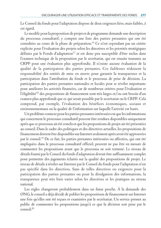 encourAger une utiliSAtion eFFicAce et trAnSpArente deS FondS          277

Le Conseil du fonds pour l’adaptation dispose de deux exigences liées, mais faibles, à
cet égard.
    Le modèle pour la proposition de projet et de programme demande une description
du processus consultatif, y compris une liste des parties prenantes qui ont été
consultées au cours de la phase de préparation.16 Ce n’est cependant pas un critère
explicite pour l’évaluation des projets selon les directives et les priorités stratégiques
définies par le Fonds d’adaptation17 et est donc peu susceptible d’être inclus dans
l’examen technique de la proposition par le secrétariat, qui est ensuite transmis au
CRPP pour une évaluation plus approfondie. Il n’existe aucune évaluation de la
qualité de la participation des parties prenantes. Ces faiblesses réduisent la
responsabilité des entités de mise en œuvre pour garantir la transparence et la
participation dans l’attribution du fonds et le processus de prise de décision. La
participation des parties prenantes nationales et locales peut se révéler importante
pour améliorer les activités financées, car de nombreux critères pour l’évaluation et
l’éligibilité18 des propositions de financement sont très larges et/ou ont besoin d’un
examen plus approfondi que ce qui serait possible par le secrétariat ou le CRPP. Cela
comprend, par exemple, l’évaluation des bénéfices économiques, sociaux et
environnementaux ou la qualité de l’information sur laquelle l’activité est basée.
    Un problème connexe pour les parties prenantes intéressées est que les informations
qui concernent le processus consultatif peuvent être rendues disponibles uniquement
après que ce processus ait été conclu et que les propositions de projet ait été présentées
au conseil. Dans le cadre des politiques et des directives actuelles, les propositions de
financement doivent être disponibles sur Internet seulement après avoir été approuvées
par le conseil.19 De ce fait, les parties prenantes intéressées ou affectées, qui ont été
impliquées dans le processus consultatif officiel, peuvent ne pas être en mesure de
commenter les propositions avant que le processus ne soit terminé. Le niveau de
détails fourni par le Conseil du fonds d’adaptation devrait être suffisamment complet
pour permettre des jugements éclairés sur la qualité des propositions de projet. Le
niveau de détails à révéler sur Internet par le Conseil du fonds pour l’adaptation n’est
pas spécifié dans les directives. Sans de telles directives ou exigences pour la
participation des parties prenantes ou pour la divulgation des informations, la
transparence peut très bien varier selon les directives et les pratiques au niveau
national.
    Les règles changeront probablement dans un futur proche. À la demande des
ONG, le conseil a déjà décidé de publier les propositions de financement sur Internet
une fois qu’elles ont été reçues et examinées par le secrétariat. Un service permet au
public de commenter les propositions jusqu’à ce que la décision soit prise par le
conseil.20
 