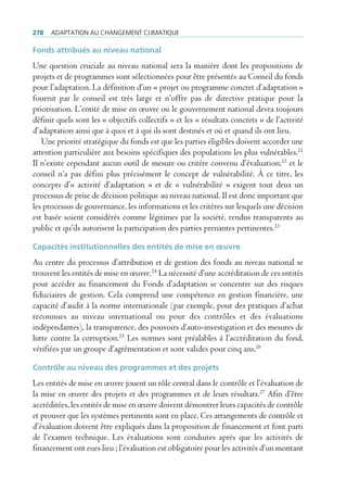 278   AdAptAtion Au chAngement climAtique

Fonds attribués au niveau national
Une question cruciale au niveau national sera la manière dont les propositions de
projets et de programmes sont sélectionnées pour être présentés au Conseil du fonds
pour l’adaptation. La définition d’un « projet ou programme concret d’adaptation »
fournit par le conseil est très large et n’offre pas de directive pratique pour la
priorisation. L’entité de mise en œuvre ou le gouvernement national devra toujours
définir quels sont les « objectifs collectifs » et les « résultats concrets » de l’activité
d’adaptation ainsi que à quoi et à qui ils sont destinés et où et quand ils ont lieu.
   Une priorité stratégique du fonds est que les parties éligibles doivent accorder une
attention particulière aux besoins spécifiques des populations les plus vulnérables.21
Il n’existe cependant aucun outil de mesure ou critère convenu d’évaluation,22 et le
conseil n’a pas défini plus précisément le concept de vulnérabilité. À ce titre, les
concepts d’« activité d’adaptation » et de « vulnérabilité » exigent tout deux un
processus de prise de décision politique au niveau national. Il est donc important que
les processus de gouvernance, les informations et les critères sur lesquels une décision
est basée soient considérés comme légitimes par la société, rendus transparents au
public et qu’ils autorisent la participation des parties prenantes pertinentes.23

Capacités institutionnelles des entités de mise en œuvre
Au centre du processus d’attribution et de gestion des fonds au niveau national se
trouvent les entités de mise en œuvre.24 La nécessité d’une accréditation de ces entités
pour accéder au financement du Fonds d’adaptation se concentre sur des risques
fiduciaires de gestion. Cela comprend une compétence en gestion financière, une
capacité d’audit à la norme internationale (par exemple, pour des pratiques d’achat
reconnues au niveau international ou pour des contrôles et des évaluations
indépendantes), la transparence, des pouvoirs d’auto-investigation et des mesures de
lutte contre la corruption.25 Les normes sont préalables à l’accréditation du fond,
vérifiées par un groupe d’agrémentation et sont valides pour cinq ans.26

Contrôle au niveau des programmes et des projets
Les entités de mise en œuvre jouent un rôle central dans le contrôle et l’évaluation de
la mise en œuvre des projets et des programmes et de leurs résultats.27 Afin d’être
accréditées, les entités de mise en œuvre doivent démontrer leurs capacités de contrôle
et prouver que les systèmes pertinents sont en place. Ces arrangements de contrôle et
d’évaluation doivent être expliqués dans la proposition de financement et font parti
de l‘examen technique. Les évaluations sont conduites après que les activités de
financement ont eues lieu ; l’évaluation est obligatoire pour les activités d’un montant
 