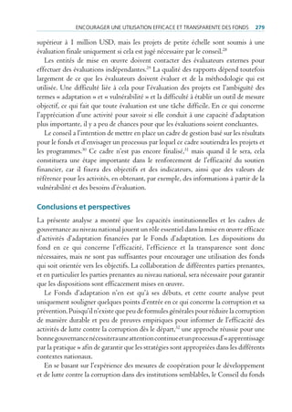 encourAger une utiliSAtion eFFicAce et trAnSpArente deS FondS          279

supérieur à 1 million USD, mais les projets de petite échelle sont soumis à une
évaluation finale uniquement si cela est jugé nécessaire par le conseil.28
   Les entités de mise en œuvre doivent contacter des évaluateurs externes pour
effectuer des évaluations indépendantes.29 La qualité des rapports dépend toutefois
largement de ce que les évaluateurs doivent évaluer et de la méthodologie qui est
utilisée. Une difficulté liée à cela pour l’évaluation des projets est l’ambiguïté des
termes « adaptation » et « vulnérabilité » et la difficulté à établir un outil de mesure
objectif, ce qui fait que toute évaluation est une tâche difficile. En ce qui concerne
l’appréciation d’une activité pour savoir si elle conduit à une capacité d’adaptation
plus importante, il y a peu de chances pour que les évaluations soient concluantes.
   Le conseil a l’intention de mettre en place un cadre de gestion basé sur les résultats
pour le fonds et d’envisager un processus par lequel ce cadre soutiendra les projets et
les programmes.30 Ce cadre n’est pas encore finalisé,31 mais quand il le sera, cela
constituera une étape importante dans le renforcement de l’efficacité du soutien
financier, car il fixera des objectifs et des indicateurs, ainsi que des valeurs de
référence pour les activités, en obtenant, par exemple, des informations à partir de la
vulnérabilité et des besoins d’évaluation.

Conclusions et perspectives
La présente analyse a montré que les capacités institutionnelles et les cadres de
gouvernance au niveau national jouent un rôle essentiel dans la mise en œuvre efficace
d’activités d’adaptation financées par le Fonds d’adaptation. Les dispositions du
fond en ce qui concerne l’efficacité, l’efficience et la transparence sont donc
nécessaires, mais ne sont pas suffisantes pour encourager une utilisation des fonds
qui soit orientée vers les objectifs. La collaboration de différentes parties prenantes,
et en particulier les parties prenantes au niveau national, sera nécessaire pour garantir
que les dispositions sont efficacement mises en œuvre.
   Le Fonds d’adaptation n’en est qu’à ses débuts, et cette courte analyse peut
uniquement souligner quelques points d’entrée en ce qui concerne la corruption et sa
prévention. Puisqu’il n’existe que peu de formules générales pour réduire la corruption
de manière durable et peu de preuves empiriques pour informer de l’efficacité des
activités de lutte contre la corruption dès le départ,32 une approche réussie pour une
bonne gouvernance nécessitera une attention continue et un processus d’« apprentissage
par la pratique » afin de garantir que les stratégies sont appropriées dans les différents
contextes nationaux.
   En se basant sur l’expérience des mesures de coopération pour le développement
et de lutte contre la corruption dans des institutions semblables, le Conseil du fonds
 