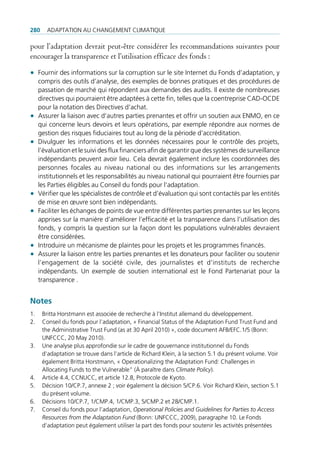 280     AdAptAtion Au chAngement climAtique

pour l’adaptation devrait peut-être considérer les recommandations suivantes pour
encourager la transparence et l’utilisation efficace des fonds :

• Fournir des informations sur la corruption sur le site internet du Fonds d’adaptation, y
     compris des outils d’analyse, des exemples de bonnes pratiques et des procédures de
     passation de marché qui répondent aux demandes des audits. il existe de nombreuses
     directives qui pourraient être adaptées à cette fin, telles que la coentreprise cAd-ocde
     pour la notation des directives d’achat.
•    Assurer la liaison avec d’autres parties prenantes et offrir un soutien aux enmo, en ce
     qui concerne leurs devoirs et leurs opérations, par exemple répondre aux normes de
     gestion des risques fiduciaires tout au long de la période d’accréditation.
•    divulguer les informations et les données nécessaires pour le contrôle des projets,
     l’évaluation et le suivi des flux financiers afin de garantir que des systèmes de surveillance
     indépendants peuvent avoir lieu. cela devrait également inclure les coordonnées des
     personnes focales au niveau national ou des informations sur les arrangements
     institutionnels et les responsabilités au niveau national qui pourraient être fournies par
     les parties éligibles au conseil du fonds pour l’adaptation.
•    Vérifier que les spécialistes de contrôle et d’évaluation qui sont contactés par les entités
     de mise en œuvre sont bien indépendants.
•    Faciliter les échanges de points de vue entre différentes parties prenantes sur les leçons
     apprises sur la manière d’améliorer l’efficacité et la transparence dans l’utilisation des
     fonds, y compris la question sur la façon dont les populations vulnérables devraient
     être considérées.
•    introduire un mécanisme de plaintes pour les projets et les programmes financés.
•    Assurer la liaison entre les parties prenantes et les donateurs pour faciliter ou soutenir
     l’engagement de la société civile, des journalistes et d’instituts de recherche
     indépendants. un exemple de soutien international est le Fond partenariat pour la
     transparence .


Notes
1.    Britta horstmann est associée de recherche à l’institut allemand du développement.
2.    conseil du fonds pour l’adaptation, « Financial Status of the Adaptation Fund trust Fund and
      the Administrative trust Fund (as at 30 April 2010) », code document AFB/eFc.1/5 (Bonn:
      unFccc, 20 may 2010).
3.    une analyse plus approfondie sur le cadre de gouvernance institutionnel du Fonds
      d’adaptation se trouve dans l’article de richard Klein, à la section 5.1 du présent volume. Voir
      également Britta horstmann, « operationalizing the Adaptation Fund: challenges in
      Allocating Funds to the Vulnerable” (À paraître dans Climate Policy).
4.    Article 4.4, ccnucc, et article 12.8, protocole de Kyoto.
5.    décision 10/cp.7, annexe 2 ; voir également la décision 5/cp.6. Voir richard Klein, section 5.1
      du présent volume.
6.    décisions 10/cp.7, 1/cmp.4, 1/cmp.3, 5/cmp.2 et 28/cmp.1.
7.    conseil du fonds pour l’adaptation, Operational Policies and Guidelines for Parties to Access
      Resources from the Adaptation Fund (Bonn: unFccc, 2009), paragraphe 10. le Fonds
      d’adaptation peut également utiliser la part des fonds pour soutenir les activités présentées
 