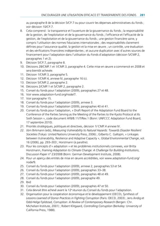 encourAger une utiliSAtion eFFicAce et trAnSpArente deS FondS                     281

      au paragraphe 8 de la décision 5/cp.7 ou pour couvrir les dépenses administratives du fonds ;
      voir décision 10/cp.7.
8.    cela comprend : la transparence et l’ouverture de la gouvernance du fonds ; la responsabilité
      de la gestion, de l’exploitation et de la gouvernance du fonds ; l’efficience et l’efficacité de la
      gestion, de l’exploitation et de la gouvernance du fonds ; une gestion financière saine, y
      compris l’utilisation des normes fiduciaires internationales ; des responsabilités clairement
      définies pour l‘assurance qualité, la gestion et la mise en œuvre ; un contrôle, une évaluation
      et des vérifications financières indépendantes ; et aucune duplication avec d‘autres sources de
      financement pour l‘adaptation dans l‘utilisation du Fonds d‘adaptation (décision 5/cmp.2,
      paragraphes 1 et 2).
9.    décision 5/cp.7, paragraphe 8.
10.   décisions 28/cmp.1 et 1/cmp.3, paragraphe 4. cette mise en œuvre a commencé en 2008 et
      sera bientôt achevée.
11.   décision 1/cmp.3, paragraphe 5.
12.   décision 1/cmp.4, annexe iV, paragraphe 16 (c).
13.   décision 5/cmp.2, paragraphe 2.
14.   décisions 2/cmp.1 et 5/cmp.2, paragraphe 2.
15.   conseil du fonds pour l’adaptation (2009), paragraphes 27 et 48.
16.   Voir www.adaptation-fund.org/node/7.
17.   Voir paragraphe 15.
18.   conseil du fonds pour l’adaptation (2009), annexe 3.
19.   conseil du fonds pour l’adaptation (2009), paragraphes 40 et 41.
20.   conseil du fonds pour l’adaptation, « draft report of the Adaptation Fund Board to the
      conference of the parties Serving as the meeting of the parties to the Kyoto protocol at its
      Sixth Session », code document AFB/B.11/7/rev.1 (Bonn: unFccc Adaptation Fund Board,
      17 septembre 2010).
21.   priorités stratégiques, politiques et directives, décision 1/ cmp.4 annexe iV.
22.   Jörn Birkmann (eds), Measuring Vulnerability to Natural Hazards: Towards Disaster Resilient
      Societies (tokyo: united nations university press, 2006) ; gilberto c. gallopín, « linkages
      between Vulnerability, resilience and Adaptive capacity », Global Environmental Change, vol.
      16 (2006), pp. 293–303 ; horstmann (à paraître).
23.   pour les concepts d’« adaptation » et les problèmes institutionnels connexes, voir Britta
      horstmann, Framing Adaptation to Climate Change: A Challenge for Building Institutions,
      discussion paper n° 23/2008 (Bonn: german development institute, 2008).
24.   pour un aperçu des entités de mise en œuvre accréditées, voir www.adaptation-fund.org/
      node/9.
25.   conseil du fonds pour l’adaptation (2009), annexe 2, paragraphes 53 et 54.
26.   conseil du fonds pour l’adaptation (2009), paragraphes 33–38.
27.   conseil du fonds pour l’adaptation (2009), paragraphes 48 et 49.
28.   conseil du fonds pour l’adaptation (2009), paragraphe 49.
29.   ibid
30.   conseil du fonds pour l’adaptation (2009), paragraphes 47 et 50.
31.   cela devrait être achevé avant la 12e réunion du conseil du fonds pour l’adaptation.
32.   organisation pour la coopération économique et le développement (oecd), Synthesis of
      Lessons Learned of Donor Practices in Fighting Corruption (paris: oecd, 2003) ; Jens Andig et
      odd-helge Fjeldstad, Corruption: A Review of Contemporary Research (Bergen: chr.
      michelsen institute, 2001) ; robert Klitgaard, Controlling Corruption (Berkeley: university of
      california press, 1988).
 