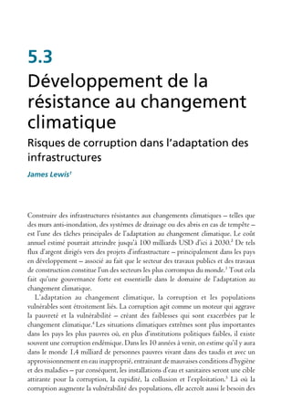 5.3
Développement de la
résistance au changement
climatique
Risques de corruption dans l’adaptation des
infrastructures
James Lewis1




Construire des infrastructures résistantes aux changements climatiques – telles que
des murs anti-inondation, des systèmes de drainage ou des abris en cas de tempête –
est l’une des tâches principales de l’adaptation au changement climatique. Le coût
annuel estimé pourrait atteindre jusqu’à 100 milliards USD d’ici à 2030.² De tels
flux d’argent dirigés vers des projets d’infrastructure – principalement dans les pays
en développement – associé au fait que le secteur des travaux publics et des travaux
de construction constitue l’un des secteurs les plus corrompus du monde.3 Tout cela
fait qu’une gouvernance forte est essentielle dans le domaine de l’adaptation au
changement climatique.
   L’adaptation au changement climatique, la corruption et les populations
vulnérables sont étroitement liés. La corruption agit comme un moteur qui aggrave
la pauvreté et la vulnérabilité – créant des faiblesses qui sont exacerbées par le
changement climatique.4 Les situations climatiques extrêmes sont plus importantes
dans les pays les plus pauvres où, en plus d’institutions politiques faibles, il existe
souvent une corruption endémique. Dans les 10 années à venir, on estime qu’il y aura
dans le monde 1,4 milliard de personnes pauvres vivant dans des taudis et avec un
approvisionnement en eau inapproprié, entrainant de mauvaises conditions d’hygiène
et des maladies – par conséquent, les installations d’eau et sanitaires seront une cible
attirante pour la corruption, la cupidité, la collusion et l’exploitation.5 Là où la
corruption augmente la vulnérabilité des populations, elle accroît aussi le besoin des
 