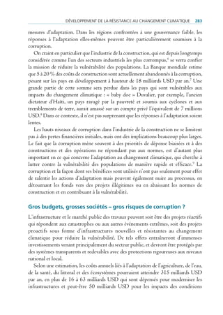 déVeloppement de lA réSiStAnce Au chAngement climAtique            283

mesures d’adaptation. Dans les régions confrontées à une gouvernance faible, les
réponses à l’adaptation elles-mêmes peuvent être particulièrement soumises à la
corruption.
   On craint en particulier que l’industrie de la construction, qui est depuis longtemps
considérée comme l’un des secteurs industriels les plus corrompus,6 se verra confier
la mission de réduire la vulnérabilité des populations. La Banque mondiale estime
que 5 à 20 % des coûts de construction sont actuellement abandonnés à la corruption,
pesant sur les pays en développement à hauteur de 18 milliards USD par an.7 Une
grande partie de cette somme sera perdue dans les pays qui sont vulnérables aux
impacts du changement climatique : « baby doc » Duvalier, par exemple, l’ancien
dictateur d’Haïti, un pays ravagé par la pauvreté et soumis aux cyclones et aux
tremblements de terre, aurait amassé sur un compte privé l’équivalent de 7 millions
USD.8 Dans ce contexte, il n’est pas surprenant que les réponses à l’adaptation soient
lentes.
   Les hauts niveaux de corruption dans l’industrie de la construction ne se limitent
pas à des pertes financières initiales, mais ont des implications beaucoup plus larges.
Le fait que la corruption mène souvent à des priorités de dépense biaisées et à des
constructions et des opérations ne répondant pas aux normes, est d’autant plus
important en ce qui concerne l’adaptation au changement climatique, qui cherche à
lutter contre la vulnérabilité des populations de manière rapide et efficace. 9 La
corruption et la façon dont ses bénéfices sont utilisés n’ont pas seulement pour effet
de ralentir les actions d’adaptation mais peuvent également nuire au processus, en
détournant les fonds vers des projets illégitimes ou en abaissant les normes de
construction et en contribuant à la vulnérabilité.

Gros budgets, grosses sociétés – gros risques de corruption ?
L’infrastructure et le marché public des travaux peuvent soit être des projets réactifs
qui répondent aux catastrophes ou aux autres événements extrêmes, soit des projets
proactifs sous forme d’infrastructures nouvelles et résistantes au changement
climatique pour réduire la vulnérabilité. De tels effets entraîneront d’immenses
investissements venant principalement du secteur public, et devront être protégés par
des systèmes transparents et redevables avec des protections rigoureuses aux niveaux
national et local.
   Selon une estimation, les coûts annuels liés à l’adaptation de l’agriculture, de l’eau,
de la santé, du littoral et des écosystèmes pourraient atteindre 315 milliards USD
par an, en plus de 16 à 63 milliards USD qui sont dépensés pour moderniser les
infrastructures et peut-être 50 milliards USD pour les impacts des conditions
 