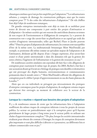 284   AdAptAtion Au chAngement climAtique

climatiques extrêmes qui n’ont pu être empêchés par l’adaptation.10 Les infrastructures
urbaines, y compris de drainage, les constructions publiques, ainsi que les routes
comptent pour 77 % des coûts des infrastructures d’adaptation.11 De tels chiffres
font déjà l’objet de nombreuses remarques.
    De grandes entreprises internationales sont déjà en train de se mobiliser pour
tenter de devenir une composante à part entière des projets d’atténuation et
d’adaptation – les mêmes sociétés qui ont souvent des antécédents douteux en termes
de non respect de l’environnement et d’allégations de corruption. Le « pouvoir de
construction vert » exige des savoir-faire en planification et un capital que seuls des
sociétés d’ingénierie internationales, telles que Bechtel, Fluor et Jacobs peuvent
offrir.12 Dans les projets d’adaptation des infrastructures, les contrats sont susceptibles
d’être de la même sorte. La multinationale britannique Mott MacDonald, par
exemple, se positionne elle-même comme un spécialiste majeur de l’adaptation et de
l’atténuation, déclarant qu’elle dispose d’une « longue expérience, d’un savoir-faire
avancé et d’une portée internationale » dans des domaines tels que la gestion des
zones côtières, l’ingénierie de l’infrastructure et la gestion des ressources en eau.13
    De nombreuses sociétés similaires ont cependant dû faire face à des allégations de
corruption pour exactement le même type de projets. En 2003, Bechtel a fait face à
une accusation disant qu’il avait un « héritage de pratiques non durables et destructives
qui ont provoqué des dégâts humains, environnementaux et communautaires
permanents dans le monde entier ».14 Mott MacDonald a affronté des allégations de
corruption pour le célèbre l projet d’approvisionnement en eau des hauts plateaux du
Lesotho.15
    Alors que ces cas individuels ne présagent pas nécessairement des pratiques
d’entreprise corrompues pour les projets d’adaptation, ils soulignent certains risques
qui doivent être envisagés au moment de collaborer avec le secteur de la
construction.

Lorsque la « routine » répond aux besoins des projets d’adaptation
Il y a de nombreuses raisons de croire que les infrastructures liées à l’adaptation
souffriront des mêmes risques de corruption inhérents à tous les projets de travaux
publics. Le secteur est particulièrement sujet à la corruption parce qu’il façonne
généralement de larges projets à long terme pour le secteur public en utilisant une
chaîne d’approvisionnement complexe.16 De plus, lorsque les sociétés internationales
rivalisent pour obtenir des contrats à l’étranger, les risques de corruption deviennent
plus importants et sont plus difficiles à détecter et à poursuivre, car différentes lois et
cultures commerciales sont en jeu.17
 