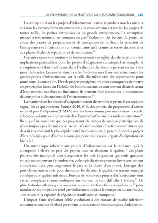 déVeloppement de lA réSiStAnce Au chAngement climAtique              285

   La corruption dans les projets d’infrastructure peut se répandre à tous les niveaux
et à tous les secteurs d’investissement, dans les zones urbaines et rurales, les projets de
toutes tailles, les petites entreprises ou les grands entrepreneurs. La corruption
menace à tout moment, en commençant par l‘évaluation des besoins du projet, au
cours des phases de préparation et de conception de l’offre, à la sélection de
l’entrepreneur et à l’attribution du contrat, ainsi qu’à la mise en œuvre du contrat et
aux phases finales de séparation et de vérification.18
   Certains risques « de routine » (« business-as-usual » en anglais) dans le secteur ont des
implications particulières pour les projets d’adaptation climatique. Par exemple, la
corruption ou l’abus d’influence dans l’évaluation des besoins peuvent mener à des
priorités biaisées. Les gouvernements et les fonctionnaires favorisent actuellement les
grands projets d’infrastructure, car la taille elle-même crée des opportunités pour
toute sorte de corruption. De tels projets prestigieux ont pour conséquence de mettre
ces projets plus hauts sur l’échelle des besoins sociaux, et sont souvent délaissés avant
d’être terminés, inutilisés et, finalement, ils peuvent finir comme des « monuments
de corruption » destructeurs de l’environnement.19
   La manière dont les besoins d’adaptation seront déterminés et priorisés est toujours
vague. En ce qui concerne l’année 2010, 6 % des projets du programme d’action
national pour l’adaptation (PANA) ont été classés comme purement infrastructurels,
et beaucoup d’autres comprenaient des éléments d’infrastructure ou de construction.20
Bien que l’on considère que ces projets ont été conçus de manière participative, ils
n’ont toujours pas été mis en œuvre et il n’existe aucune directive concernant ce qui
devrait être construit le plus rapidement. Par conséquent, le potentiel pour les projets
d’être priorisés pour d’autres raisons que pour des besoins urgents d’adaptation est
bien réel.
   Un autre risque inhérent aux projets d’infrastructure est la tendance qu’à la
corruption à élever les prix des projets tout en abaissant la qualité.21 Les plans
peuvent être manipulés afin d’augmenter les prix et garantir que seuls quelques
entrepreneurs peuvent s’y conformer, ou les spécifications peuvent être excessivement
complexes. Cela peut augmenter le prix et la durée d’un projet. Lorsque des
pots-de-vin sont utilisés pour dissimuler les défauts de qualité, les travaux sont par
conséquent de qualité inférieure. Puisque de nombreux projets d’infrastructure sont
vastes, complexes et non conformes aux normes, ils sont difficiles à évaluer.22 De
plus, le double rôle des gouvernements, qui sont à la fois clients et régulateurs,23 pour
nombre de ces projets, les rend particulièrement sujets à la corruption ou aux fraudes
- en raison de la capacité de régulation insuffisante et trompeuse.
   L’impact d’une régulation faible conduisant à des travaux de qualité inférieure
constituerait un lourd tribu à payer dans un contexte de besoins urgents d’adaptation,
 