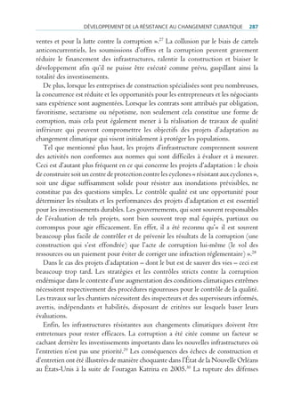 déVeloppement de lA réSiStAnce Au chAngement climAtique            287

ventes et pour la lutte contre la corruption ».27 La collusion par le biais de cartels
anticoncurrentiels, les soumissions d’offres et la corruption peuvent gravement
réduire le financement des infrastructures, ralentir la construction et biaiser le
développement afin qu’il ne puisse être exécuté comme prévu, gaspillant ainsi la
totalité des investissements.
   De plus, lorsque les entreprises de construction spécialisées sont peu nombreuses,
la concurrence est réduite et les opportunités pour les entrepreneurs et les négociants
sans expérience sont augmentées. Lorsque les contrats sont attribués par obligation,
favoritisme, sectarisme ou népotisme, non seulement cela constitue une forme de
corruption, mais cela peut également mener à la réalisation de travaux de qualité
inférieure qui peuvent compromettre les objectifs des projets d’adaptation au
changement climatique qui visent initialement à protéger les populations.
   Tel que mentionné plus haut, les projets d’infrastructure comprennent souvent
des activités non conformes aux normes qui sont difficiles à évaluer et à mesurer.
Ceci est d’autant plus fréquent en ce qui concerne les projets d’adaptation : le choix
de construire soit un centre de protection contre les cyclones « résistant aux cyclones »,
soit une digue suffisamment solide pour résister aux inondations prévisibles, ne
constitue pas des questions simples. Le contrôle qualité est une opportunité pour
déterminer les résultats et les performances des projets d’adaptation et est essentiel
pour les investissements durables. Les gouvernements, qui sont souvent responsables
de l’évaluation de tels projets, sont bien souvent trop mal équipés, partiaux ou
corrompus pour agir efficacement. En effet, il a été reconnu qu’« il est souvent
beaucoup plus facile de contrôler et de prévenir les résultats de la corruption (une
construction qui s’est effondrée) que l’acte de corruption lui-même (le vol des
ressources ou un paiement pour éviter de corriger une infraction réglementaire) ».28
   Dans le cas des projets d’adaptation – dont le but est de sauver des vies – ceci est
beaucoup trop tard. Les stratégies et les contrôles stricts contre la corruption
endémique dans le contexte d’une augmentation des conditions climatiques extrêmes
nécessitent respectivement des procédures rigoureuses pour le contrôle de la qualité.
Les travaux sur les chantiers nécessitent des inspecteurs et des superviseurs informés,
avertis, indépendants et habilités, disposant de critères sur lesquels baser leurs
évaluations.
   Enfin, les infrastructures résistantes aux changements climatiques doivent être
entretenues pour rester efficaces. La corruption a été citée comme un facteur se
cachant derrière les investissements importants dans les nouvelles infrastructures où
l’entretien n’est pas une priorité.29 Les conséquences des échecs de construction et
d’entretien ont été illustrées de manière choquante dans l’État de la Nouvelle Orléans
au États-Unis à la suite de l’ouragan Katrina en 2005.30 La rupture des défenses
 
