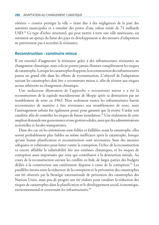 288   AdAptAtion Au chAngement climAtique

côtières – censées protéger la ville – étant due à des négligences de la part des
autorités municipales et a entraîné des pertes d’une valeur totale de 71 milliards
USD.31 Ce type d’échec structurel, qui peut mettre à terre une ville américaine, est
surement un aperçu du futur des pays en développement si des mesures d’adaptation
ne parviennent pas à accroître la résistance.

reconstruction : construire mieux
Il est essentiel d’augmenter la résistance grâce à des infrastructures résistantes au
changement climatique, mais cela ne pourra jamais éliminer complètement les risques
de catastrophe. Lorsque les catastrophes frappent, la reconstruction des infrastructures
jouera un grand rôle dans les efforts de reconstruction. L’objectif de l‘adaptation
suivant les catastrophes doit être « reconstruire mieux », afin de résister aux risques
accrus inhérents au changement climatique.
   Une audacieuse illustration de l’approche « reconstruire mieux » a été la
reconstruction de la capitale macédonienne de Skopje après sa destruction par un
tremblement de terre en 1963. Non seulement toutes les infrastructures furent
reconstruites de manière à être résistantes aux tremblements de terre, mais
l’aménagement urbain fut également pensé pour garantir que la rivière Vardar soit
canalisée afin de contrôler les risques de future inondation.32 Une réalisation de cette
ampleur demande une gouvernance et une gestion solides, ainsi que des administrations
sectorielles et locales transparentes.
   Dans des cas où les institutions sont faibles et faillibles avant la catastrophe, elles
seront probablement plus faibles ou même inefficaces après la catastrophe, lorsque
qu’une bonne planification et reconstruction sont nécessaires. Sans des mesures
adéquates et cohérentes pour lutter contre la corruption, l’échec de la reconstruction
va encore affaiblir la vulnérabilité liée aux extrêmes climatiques, et les risques de
corruption aussi importants que ceux qui contribuent à la destruction initiale. Au
cours de la reconstruction suivant les conflits en Irak, de larges parties des budgets
dédiés à la construction ont entièrement disparus à cause de la corruption.33 Les
parallèles étroits entre la réduction de la corruption et la prévention des catastrophes
ont été observés par la Stratégie internationale de prévention des catastrophes des
Nations Unies, mais peu de progrès ont été réalisés pour canaliser la réduction des
risques de catastrophes dans la planification et le développement social, économique,
environnemental et concernant les infrastructures.34
 