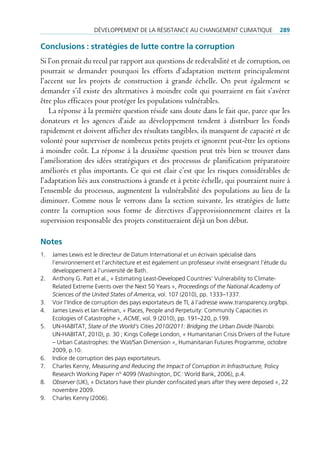 déVeloppement de lA réSiStAnce Au chAngement climAtique                   289

Conclusions : stratégies de lutte contre la corruption
Si l’on prenait du recul par rapport aux questions de redevabilité et de corruption, on
pourrait se demander pourquoi les efforts d’adaptation mettent principalement
l’accent sur les projets de construction à grande échelle. On peut également se
demander s’il existe des alternatives à moindre coût qui pourraient en fait s’avérer
être plus efficaces pour protéger les populations vulnérables.
   La réponse à la première question réside sans doute dans le fait que, parce que les
donateurs et les agences d‘aide au développement tendent à distribuer les fonds
rapidement et doivent afficher des résultats tangibles, ils manquent de capacité et de
volonté pour superviser de nombreux petits projets et ignorent peut-être les options
à moindre coût. La réponse à la deuxième question peut très bien se trouver dans
l’amélioration des idées stratégiques et des processus de planification préparatoire
améliorés et plus importants. Ce qui est clair c’est que les risques considérables de
l’adaptation liés aux constructions à grande et à petite échelle, qui pourraient nuire à
l’ensemble du processus, augmentent la vulnérabilité des populations au lieu de la
diminuer. Comme nous le verrons dans la section suivante, les stratégies de lutte
contre la corruption sous forme de directives d’approvisionnement claires et la
supervision responsable des projets constitueraient déjà un bon début.

Notes
1.   James lewis est le directeur de datum international et un écrivain spécialisé dans
     l’environnement et l’architecture et est également un professeur invité enseignant l’étude du
     développement à l’université de Bath.
2.   Anthony g. patt et al., « estimating least-developed countries’ Vulnerability to climate-
     related extreme events over the next 50 Years », Proceedings of the National Academy of
     Sciences of the United States of America, vol. 107 (2010), pp. 1333–1337.
3.   Voir l’indice de corruption des pays exportateurs de ti, à l’adresse www.transparency.org/bpi.
4.   James lewis et ian Kelman, « places, people and perpetuity: community capacities in
     ecologies of catastrophe », ACME, vol. 9 (2010), pp. 191–220, p.199.
5.   un-hABitAt, State of the World‘s Cities 2010/2011: Bridging the Urban Divide (nairobi:
     un-hABitAt, 2010), p. 30 ; Kings college london, « humanitarian crisis drivers of the Future
     – urban catastrophes: the Wat/San dimension », humanitarian Futures programme, octobre
     2009, p.10.
6.   indice de corruption des pays exportateurs.
7.   charles Kenny, Measuring and Reducing the Impact of Corruption in Infrastructure, policy
     research Working paper n° 4099 (Washington, dc: World Bank, 2006), p.4.
8.   Observer (uK), « dictators have their plunder confiscated years after they were deposed », 22
     novembre 2009.
9.   charles Kenny (2006).
 