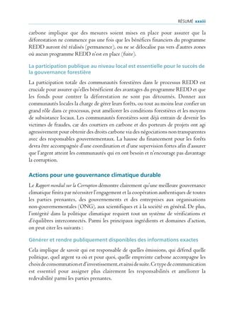 rÉsUmÉ xxxiii

carbone implique que des mesures soient mises en place pour assurer que la
déforestation ne commence pas une fois que les bénéfices financiers du programme
REDD auront été réalisés (permanence), ou ne se délocalise pas vers d’autres zones
où aucun programme REDD n’est en place (fuite).

La participation publique au niveau local est essentielle pour le succès de
la gouvernance forestière
La participation totale des communautés forestières dans le processus REDD est
cruciale pour assurer qu’elles bénéficient des avantages du programme REDD et que
les fonds pour contrer la déforestation ne sont pas détournés. Donner aux
communautés locales la charge de gérer leurs forêts, ou tout au moins leur confier un
grand rôle dans ce processus, peut améliorer les conditions forestières et les moyens
de subsistance locaux. Les communautés forestières sont déjà entrain de devenir les
victimes de fraudes, car des courtiers en carbone et des porteurs de projets ont agi
agressivement pour obtenir des droits carbone via des négociations non transparentes
avec des responsables gouvernementaux. La hausse du financement pour les forêts
devra être accompagnée d’une coordination et d’une supervision fortes afin d’assurer
que l’argent atteint les communautés qui en ont besoin et n’encourage pas davantage
la corruption.

Actions pour une gouvernance climatique durable
Le Rapport mondial sur la Corruption démontre clairement qu’une meilleure gouvernance
climatique finira par nécessiter l’engagement et la coopération authentiques de toutes
les parties prenantes, des gouvernements et des entreprises aux organisations
non-gouvernementales (ONG), aux scientifiques et à la société en général. De plus,
l’intégrité dans la politique climatique requiert tout un système de vérifications et
d’équilibres interconnectés. Parmi les principaux ingrédients et domaines d’action,
on peut citer les suivants :

Générer et rendre publiquement disponibles des informations exactes
Cela implique de savoir qui est responsable de quelles émissions, qui défend quelle
politique, quel argent va où et pour quoi, quelle empreinte carbone accompagne les
choix de consommation et d’investissement, et ainsi de suite. Ce type de communication
est essentiel pour assigner plus clairement les responsabilités et améliorer la
redevabilité parmi les parties prenantes.
 
