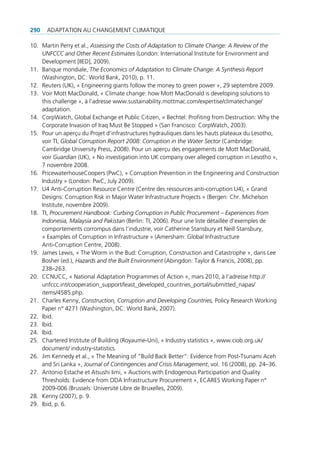 290   AdAptAtion Au chAngement climAtique

10. martin perry et al., Assessing the Costs of Adaptation to Climate Change: A Review of the
    UNFCCC and Other Recent Estimates (london: international institute for environment and
    development [iied], 2009).
11. Banque mondiale, The Economics of Adaptation to Climate Change: A Synthesis Report
    (Washington, dc: World Bank, 2010), p. 11.
12. reuters (uK), « engineering giants follow the money to green power », 29 septembre 2009.
13. Voir mott macdonald, « climate change: how mott macdonald is developing solutions to
    this challenge », à l’adresse www.sustainability.mottmac.com/expertise/climatechange/
    adaptation.
14. corpWatch, global exchange et public citizen, « Bechtel: profiting from destruction: Why the
    corporate invasion of iraq must Be Stopped » (San Francisco: corpWatch, 2003).
15. pour un aperçu du projet d’infrastructures hydrauliques dans les hauts plateaux du lesotho,
    voir ti, Global Corruption Report 2008: Corruption in the Water Sector (cambridge:
    cambridge university press, 2008). pour un aperçu des engagements de mott macdonald,
    voir Guardian (uK), « no investigation into uK company over alleged corruption in lesotho »,
    7 novembre 2008.
16. pricewaterhousecoopers (pwc), « corruption prevention in the engineering and construction
    industry » (london: pwc, July 2009).
17. u4 Anti-corruption resource centre (centre des ressources anti-corruption u4), « grand
    designs: corruption risk in major Water infrastructure projects » (Bergen: chr. michelson
    institute, novembre 2009).
18. ti, Procurement Handbook: Curbing Corruption in Public Procurement – Experiences from
    Indonesia, Malaysia and Pakistan (Berlin: ti, 2006). pour une liste détaillée d’exemples de
    comportements corrompus dans l’industrie, voir catherine Stansbury et neill Stansbury,
    « examples of corruption in infrastructure » (Amersham: global infrastructure
    Anti-corruption centre, 2008).
19. James lewis, « the Worm in the Bud: corruption, construction and catastrophe », dans lee
    Bosher (ed.), Hazards and the Built Environment (Abingdon: taylor & Francis, 2008), pp.
    238–263.
20. ccnucc, « national Adaptation programmes of Action », mars 2010, à l’adresse http://
    unfccc.int/cooperation_support/least_developed_countries_portal/submitted_napas/
    items/4585.php.
21. charles Kenny, Construction, Corruption and Developing Countries, policy research Working
    paper n° 4271 (Washington, dc: World Bank, 2007).
22. ibid.
23. ibid.
24. ibid.
25. chartered institute of Building (royaume-uni), « industry statistics », www.ciob.org.uk/
    document/ industry-statistics.
26. Jim Kennedy et al., « the meaning of “Build Back Better”: evidence from post-tsunami Aceh
    and Sri lanka », Journal of Contingencies and Crisis Management, vol. 16 (2008), pp. 24–36.
27. Antonio estache et Atsushi iimi, « Auctions with endogenous participation and quality
    thresholds: evidence from odA infrastructure procurement », ecAreS Working paper n°
    2009-006 (Brussels: université libre de Bruxelles, 2009).
28. Kenny (2007), p. 9.
29. ibid, p. 6.
 