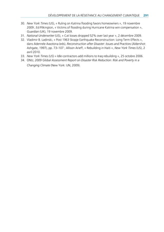 déVeloppement de lA réSiStAnce Au chAngement climAtique                  291

30. New York Times (uS), « ruling on Katrina flooding favors homeowners », 19 novembre
    2009 ; ed pilkington, « Victims of flooding during hurricane Katrina win compensation »,
    Guardian (uK), 19 novembre 2009.
31. National Underwriter (uS), « cat losses dropped 52% over last year », 2 décembre 2009.
32. Vladimir B. ladinski, « post 1963 Skopje earthquake reconstruction: long term effects »,
    dans Adenrele Awotona (eds), Reconstruction after Disaster: Issues and Practices (Aldershot:
    Ashgate, 1997), pp. 73–107 ; Allison Arieff, « rebuilding in haiti », New York Times (uS), 2
    avril 2010.
33. New York Times (uS) « idle contractors add millions to iraq rebuilding », 25 octobre 2006.
34. onu, 2009 Global Assessment Report on Disaster Risk Reduction: Risk and Poverty in a
    Changing Climate (new York: un, 2009).
 
