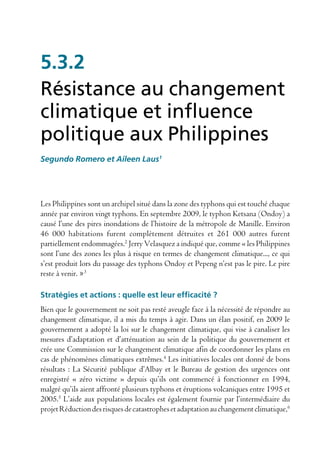 5.3.2
Résistance au changement
climatique et influence
politique aux Philippines
Segundo Romero et Aileen Laus1




Les Philippines sont un archipel situé dans la zone des typhons qui est touché chaque
année par environ vingt typhons. En septembre 2009, le typhon Ketsana (Ondoy) a
causé l’une des pires inondations de l’histoire de la métropole de Manille. Environ
46 000 habitations furent complètement détruites et 261 000 autres furent
partiellement endommagées.2 Jerry Velasquez a indiqué que, comme « les Philippines
sont l’une des zones les plus à risque en termes de changement climatique..., ce qui
s’est produit lors du passage des typhons Ondoy et Pepeng n’est pas le pire. Le pire
reste à venir. »3

Stratégies et actions : quelle est leur efficacité ?
Bien que le gouvernement ne soit pas resté aveugle face à la nécessité de répondre au
changement climatique, il a mis du temps à agir. Dans un élan positif, en 2009 le
gouvernement a adopté la loi sur le changement climatique, qui vise à canaliser les
mesures d’adaptation et d’atténuation au sein de la politique du gouvernement et
crée une Commission sur le changement climatique afin de coordonner les plans en
cas de phénomènes climatiques extrêmes.4 Les initiatives locales ont donné de bons
résultats : La Sécurité publique d’Albay et le Bureau de gestion des urgences ont
enregistré « zéro victime » depuis qu’ils ont commencé à fonctionner en 1994,
malgré qu’ils aient affronté plusieurs typhons et éruptions volcaniques entre 1995 et
2005.5 L’aide aux populations locales est également fournie par l’intermédiaire du
projet Réduction des risques de catastrophes et adaptation au changement climatique,6
 