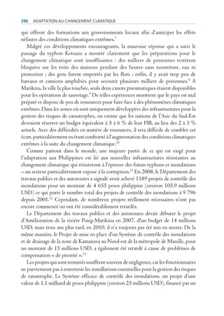 296   AdAptAtion Au chAngement climAtique

qui offrent des formations aux gouvernements locaux afin d’anticiper les effets
néfastes des conditions climatiques extrêmes.7
   Malgré ces développements encourageants, la mauvaise réponse qui a suivi le
passage du typhon Ketsana a montré clairement que les préparations pour le
changement climatique sont insuffisantes : des milliers de personnes restèrent
bloquées sur les toits des maisons pendant des heures sans nourriture, eau ni
protection ; des gens furent emportés par les flots ; enfin, il y avait trop peu de
bateaux et camions amphibies pour secourir plusieurs milliers de personnes.8 À
Marikina, la ville la plus touchée, seuls deux canots pneumatiques étaient disponibles
pour les opérations de sauvetage.9 De telles expériences montrent que le pays est mal
préparé et dispose de peu de ressources pour faire face à des phénomènes climatiques
extrêmes. Dans les zones où sont uniquement développées des infrastructures pour la
gestion des risques de catastrophes, on estime que les nations de l’Asie du Sud-Est
devraient réserver un budget équivalent à 5 à 6 % de leur PIB, au lieu des 2 à 3 %
actuels. Avec des difficultés en matière de ressources, il sera difficile de combler cet
écart, particulièrement en étant confronté à l’augmentation des conditions climatiques
extrêmes à la suite du changement climatique.10
   Comme partout dans le monde, une majeure partie de ce qui est exigé pour
l’adaptation aux Philippines est lié aux nouvelles infrastructures résistantes au
changement climatique qui résisteront à l’épreuve des futurs typhons et inondations
– un secteur particulièrement exposé à la corruption.11 En 2008, le Département des
travaux publics et des autoroutes a signalé avoir achevé 1189 projets de contrôle des
inondations pour un montant de 4 655 pesos philippins (environ 105,9 millions
USD) ce qui porte le nombre total des projets de contrôle des inondations à 9 796
depuis 2001.12 Cependant, de nombreux projets réellement nécessaires n’ont pas
encore commencé ou ont été considérablement retardés.
   Le Département des travaux publics et des autoroutes devait débuter le projet
d’Amélioration de la rivière Pasig-Marikina en 2007, d'un budget de 14 millions
USD, mais trois ans plus tard, en 2010, il n’a toujours pas été mis en œuvre. De la
même manière, le Projet de mise en place d’un Système de contrôle des inondations
et de drainage de la zone de Kamanava au Nord-est de la métropole de Manille, pour
un montant de 15 millions USD, a également été retardé à cause de problèmes de
compensation « de priorité ».13
   Les projets qui sont terminés souffrent souvent de négligence, car les fonctionnaires
ne parviennent pas à entretenir les installations essentielles pour la gestion des risques
de catastrophe. Le Système efficace de contrôle des inondations, un projet d’une
valeur de 1,1 milliard de pesos philippins (environ 25 millions USD), financé par un
 