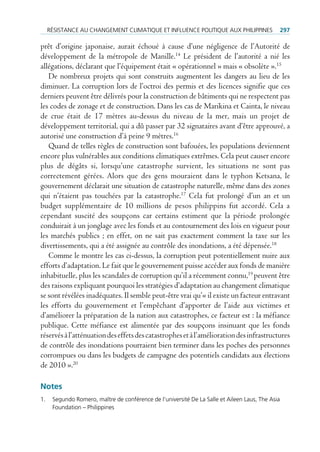 réSiStAnce Au chAngement climAtique et inFluence politique Aux philippineS                   297

prêt d’origine japonaise, aurait échoué à cause d’une négligence de l’Autorité de
développement de la métropole de Manille.14 Le président de l’autorité a nié les
allégations, déclarant que l’équipement était « opérationnel » mais « obsolète ».15
   De nombreux projets qui sont construits augmentent les dangers au lieu de les
diminuer. La corruption lors de l’octroi des permis et des licences signifie que ces
derniers peuvent être délivrés pour la construction de bâtiments qui ne respectent pas
les codes de zonage et de construction. Dans les cas de Marikina et Cainta, le niveau
de crue était de 17 mètres au-dessus du niveau de la mer, mais un projet de
développement territorial, qui a dû passer par 32 signataires avant d’être approuvé, a
autorisé une construction d’à peine 9 mètres.16
   Quand de telles règles de construction sont bafouées, les populations deviennent
encore plus vulnérables aux conditions climatiques extrêmes. Cela peut causer encore
plus de dégâts si, lorsqu’une catastrophe survient, les situations ne sont pas
correctement gérées. Alors que des gens mouraient dans le typhon Ketsana, le
gouvernement déclarait une situation de catastrophe naturelle, même dans des zones
qui n’étaient pas touchées par la catastrophe.17 Cela fut prolongé d’un an et un
budget supplémentaire de 10 millions de pesos philippins fut accordé. Cela a
cependant suscité des soupçons car certains estiment que la période prolongée
conduirait à un jonglage avec les fonds et au contournement des lois en vigueur pour
les marchés publics ; en effet, on ne sait pas exactement comment la taxe sur les
divertissements, qui a été assignée au contrôle des inondations, a été dépensée.18
   Comme le montre les cas ci-dessus, la corruption peut potentiellement nuire aux
efforts d’adaptation. Le fait que le gouvernement puisse accéder aux fonds de manière
inhabituelle, plus les scandales de corruption qu’il a récemment connu,19 peuvent être
des raisons expliquant pourquoi les stratégies d’adaptation au changement climatique
se sont révélées inadéquates. Il semble peut-être vrai qu’« il existe un facteur entravant
les efforts du gouvernement et l’empêchant d’apporter de l’aide aux victimes et
d’améliorer la préparation de la nation aux catastrophes, ce facteur est : la méfiance
publique. Cette méfiance est alimentée par des soupçons insinuant que les fonds
réservés à l’atténuation des effets des catastrophes et à l’amélioration des infrastructures
de contrôle des inondations pourraient bien terminer dans les poches des personnes
corrompues ou dans les budgets de campagne des potentiels candidats aux élections
de 2010 ».20

Notes
1.    Segundo romero, maître de conférence de l’université de la Salle et Aileen laus, the Asia
      Foundation – philippines
 