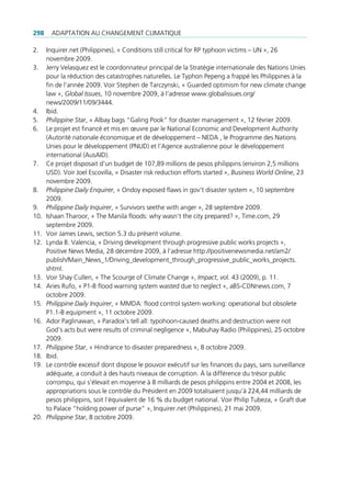 298     AdAptAtion Au chAngement climAtique

2.    inquirer.net (philippines), « conditions still critical for rp typhoon victims – un », 26
      novembre 2009.
3.    Jerry Velasquez est le coordonnateur principal de la Stratégie internationale des nations unies
      pour la réduction des catastrophes naturelles. le typhon pepeng a frappé les philippines à la
      fin de l’année 2009. Voir Stephen de tarczynski, « guarded optimism for new climate change
      law », Global Issues, 10 novembre 2009, à l’adresse www.globalissues.org/
      news/2009/11/09/3444.
4.    ibid.
5.    Philippine Star, « Albay bags “galing pook” for disaster management », 12 février 2009.
6.    le projet est financé et mis en œuvre par le national economic and development Authority
      (Autorité nationale économique et de développement – nedA , le programme des nations
      unies pour le développement (pnud) et l’Agence australienne pour le développement
      international (AusAid).
7.    ce projet disposait d’un budget de 107,89 millions de pesos philippins (environ 2,5 millions
      uSd). Voir Joel escovilla, « disaster risk reduction efforts started », Business World Online, 23
      novembre 2009.
8.    Philippine Daily Enquirer, « ondoy exposed flaws in gov’t disaster system », 10 septembre
      2009.
9.    Philippine Daily Inquirer, « Survivors seethe with anger », 28 septembre 2009.
10.   ishaan tharoor, « the manila floods: why wasn‘t the city prepared? », time.com, 29
      septembre 2009.
11.   Voir James lewis, section 5.3 du présent volume.
12.   lynda B. Valencia, « driving development through progressive public works projects »,
      positive news media, 28 décembre 2009, à l’adresse http://positivenewsmedia.net/am2/
      publish/main_news_1/driving_development_through_progressive_public_works_projects.
      shtml.
13.   Voir Shay cullen, « the Scourge of climate change », Impact, vol. 43 (2009), p. 11.
14.   Aries rufo, « p1-B flood warning system wasted due to neglect », aBS-cdnnews.com, 7
      octobre 2009.
15.   Philippine Daily Inquirer, « mmdA: flood control system working: operational but obsolete
      p1.1-B equipment », 11 octobre 2009.
16.   Ador paglinawan, « paradox’s tell all: typohoon-caused deaths and destruction were not
      god’s acts but were results of criminal negligence », mabuhay radio (philippines), 25 octobre
      2009.
17.   Philippine Star, « hindrance to disaster preparedness », 8 octobre 2009.
18.   ibid.
19.   le contrôle excessif dont dispose le pouvoir exécutif sur les finances du pays, sans surveillance
      adéquate, a conduit à des hauts niveaux de corruption. À la différence du trésor public
      corrompu, qui s’élevait en moyenne à 8 milliards de pesos philippins entre 2004 et 2008, les
      appropriations sous le contrôle du président en 2009 totalisaient jusqu‘à 224,44 milliards de
      pesos philippins, soit l’équivalent de 16 % du budget national. Voir philip tubeza, « graft due
      to palace “holding power of purse” », inquirer.net (philippines), 21 mai 2009.
20.   Philippine Star, 8 octobre 2009.
 