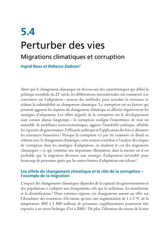 5.4
Perturber des vies
Migrations climatiques et corruption
Ingrid Boas et Rebecca Dobson1




Alors que le changement climatique est devenu une des caractéristiques qui défini la
politique mondiale du 21e siècle, les délibérations internationales ont commencé à se
concentrer sur l’adaptation : trouver des méthodes pour accroître la résistance et
réduire la vulnérabilité au changement climatique. La corruption est un facteur qui
pourrait aggraver les impacts du changement climatique et affecter négativement les
stratégies d’adaptation. Les effets négatifs de la corruption sur le développement
sont connus depuis longtemps : la corruption souligne l’importance de tout un
ensemble de problèmes socio-économiques, aggrave l’instabilité politique, affaiblit
les capacités de gouvernance, l’efficacité politique et l’application des lois et détourne
les ressources financières.2 Puisque la corruption n’a pas été examinée en détail en
relation avec le changement climatique, cette section contribue à l’analyse des risques
de corruption dans les stratégies d’adaptation, en étudiant le cas des migrations
climatiques – ce qui constitue une importante illustration, dans la mesure où il est
probable que la migration devienne une stratégie d’adaptation inévitable pour
beaucoup de personnes après que les autres formes d’adaptation ont échoué.3

Les effets du changement climatique et le rôle de la corruption –
l’exemple de la migration
L’impact des changements climatiques dépendra de la capacité des gouvernements et
des populations à s’adapter aux changements, tels que la sécheresse, les inondations
et la désertification.4 Dans certaines régions, ces changements auront un effet sur
l’abondance des ressources. On estime qu’avec une augmentation de 1 à 2 °C de la
température, 800 à 1 800 millions de personnes supplémentaires pourraient être
exposées à un stress hydrique d’ici à 2085.5 De plus, l’élévation du niveau de la mer
 