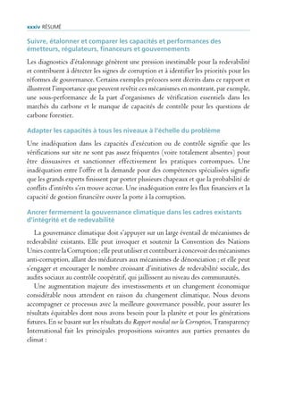 xxxiv rÉsUmÉ

Suivre, étalonner et comparer les capacités et performances des
émetteurs, régulateurs, financeurs et gouvernements
Les diagnostics d’étalonnage génèrent une pression inestimable pour la redevabilité
et contribuent à détecter les signes de corruption et à identifier les priorités pour les
réformes de gouvernance. Certains exemples précoces sont décrits dans ce rapport et
illustrent l’importance que peuvent revêtir ces mécanismes en montrant, par exemple,
une sous-performance de la part d’organismes de vérification essentiels dans les
marchés du carbone et le manque de capacités de contrôle pour les questions de
carbone forestier.

Adapter les capacités à tous les niveaux à l’échelle du problème
Une inadéquation dans les capacités d’exécution ou de contrôle signifie que les
vérifications sur site ne sont pas assez fréquentes (voire totalement absentes) pour
être dissuasives et sanctionner effectivement les pratiques corrompues. Une
inadéquation entre l’offre et la demande pour des compétences spécialisées signifie
que les grands experts finissent par porter plusieurs chapeaux et que la probabilité de
conflits d’intérêts s’en trouve accrue. Une inadéquation entre les flux financiers et la
capacité de gestion financière ouvre la porte à la corruption.

Ancrer fermement la gouvernance climatique dans les cadres existants
d’intégrité et de redevabilité
   La gouvernance climatique doit s’appuyer sur un large éventail de mécanismes de
redevabilité existants. Elle peut invoquer et soutenir la Convention des Nations
Unies contre la Corruption ; elle peut utiliser et contribuer à concevoir des mécanismes
anti-corruption, allant des médiateurs aux mécanismes de dénonciation ; et elle peut
s’engager et encourager le nombre croissant d’initiatives de redevabilité sociale, des
audits sociaux au contrôle coopératif, qui jaillissent au niveau des communautés.
   Une augmentation majeure des investissements et un changement économique
considérable nous attendent en raison du changement climatique. Nous devons
accompagner ce processus avec la meilleure gouvernance possible, pour assurer les
résultats équitables dont nous avons besoin pour la planète et pour les générations
futures. En se basant sur les résultats du Rapport mondial sur la Corruption, Transparency
International fait les principales propositions suivantes aux parties prenantes du
climat :
 