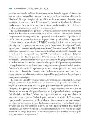 300   AdAptAtion Au chAngement climAtique

pourrait menacer des millions de personnes vivant dans des régions côtières – une
menace qui est aujourd’hui ressentie dans les petits États insulaires telles que les
Maldives.6 Bien que l’ampleur de ces effets sur les communautés humaines reste
incertaine, il est clair que « le changement climatique touchera les éléments
fondamentaux de la vie de nombreuses personnes sur la planète - l’accès à l’eau, la
production alimentaire, la santé et l’environnement ».7
    Le changement climatique qui mène à la pénurie des ressources peut potentiellement
déclencher des effets d’entraînement sur d’autres secteurs. Cela pourrait entraîner
l’augmentation des inégalités ; de la précarité et de l’anarchie ; la possibilité de
conflits violents ; et des déplacements de population à grande échelle.8 L’Agence des
Nations unies pour les réfugiés (HCNUR) a souligné le lien entre le changement
climatique et la migration, reconnaissant que le changement climatique est l’un des
« plus grands moteurs » des déplacements futurs.9 On estime que, d’ici à 2050, 200
millions de personnes, venant principalement du Sud, seront obligées de quitter leur
foyer à cause du changement climatique.10 Ces estimations font toujours l’objet de
débats car de nombreuses personnes déclarent que ces chiffres sont excessivement
pessimistes,11 particulièrement parce qu’ils se basent sur des projections climatiques
et tendent à ne pas inclure dans leurs calculs la capacité d’adaptation des populations.
Il est également important de noter que la migration est un phénomène dû à plusieurs
facteurs d’attraction et de répulsion qui ne sont pas toujours liés au changement
climatique.12 Toutefois, l’association d’influences économiques, sociales, et
écologiques sur les schémas migratoires risque d’être profondément façonnée par le
changement climatique.
    Lorsque l’on considère les processus socio-économiques entourant l’exode des
réfugiés climatiques, il est notable que de nombreux pays qui sont vulnérables à la
migration climatique sont aussi les pays qui connaissent des problèmes liés à la
corruption. Les principales zones sensibles à la migration climatique se situent en
Afrique et en Asie, et plus particulièrement en Afrique subsaharienne, ainsi qu’en
Asie du Sud et de l’Est.13 Celles-ci sont également des zones qui ont obtenu un
mauvais score au regard de l’Indice de perception de la corruption de Transparency
International et qui sont susceptibles d’affronter divers problèmes de gouvernance.14
De plus, avec les pressions accrues du changement climatique et de l‘inégalité et de la
précarité que cela peut entraîner, il existe un grand risque potentiel de corruption.
Par exemple, un rapport récent sur le changement climatique et les conflits a souligné
comment, en temps de pénurie, les ressources peuvent être expropriées aux dépens
des communautés marginalisées.15
 