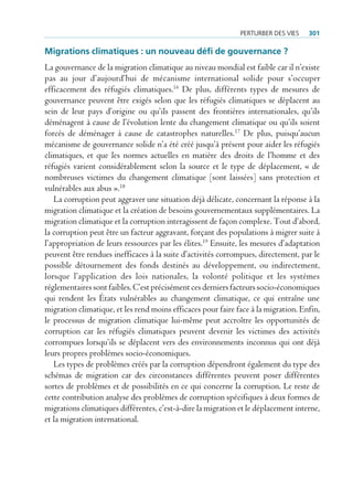 perturBer deS VieS    301

Migrations climatiques : un nouveau défi de gouvernance ?
La gouvernance de la migration climatique au niveau mondial est faible car il n’existe
pas au jour d’aujourd’hui de mécanisme international solide pour s’occuper
efficacement des réfugiés climatiques.16 De plus, différents types de mesures de
gouvernance peuvent être exigés selon que les réfugiés climatiques se déplacent au
sein de leur pays d’origine ou qu’ils passent des frontières internationales, qu’ils
déménagent à cause de l’évolution lente du changement climatique ou qu’ils soient
forcés de déménager à cause de catastrophes naturelles.17 De plus, puisqu’aucun
mécanisme de gouvernance solide n’a été créé jusqu’à présent pour aider les réfugiés
climatiques, et que les normes actuelles en matière des droits de l’homme et des
réfugiés varient considérablement selon la source et le type de déplacement, « de
nombreuses victimes du changement climatique [sont laissées] sans protection et
vulnérables aux abus ».18
   La corruption peut aggraver une situation déjà délicate, concernant la réponse à la
migration climatique et la création de besoins gouvernementaux supplémentaires. La
migration climatique et la corruption interagissent de façon complexe. Tout d’abord,
la corruption peut être un facteur aggravant, forçant des populations à migrer suite à
l’appropriation de leurs ressources par les élites.19 Ensuite, les mesures d’adaptation
peuvent être rendues inefficaces à la suite d’activités corrompues, directement, par le
possible détournement des fonds destinés au développement, ou indirectement,
lorsque l’application des lois nationales, la volonté politique et les systèmes
réglementaires sont faibles. C’est précisément ces derniers facteurs socio-économiques
qui rendent les États vulnérables au changement climatique, ce qui entraîne une
migration climatique, et les rend moins efficaces pour faire face à la migration. Enfin,
le processus de migration climatique lui-même peut accroître les opportunités de
corruption car les réfugiés climatiques peuvent devenir les victimes des activités
corrompues lorsqu’ils se déplacent vers des environnements inconnus qui ont déjà
leurs propres problèmes socio-économiques.
   Les types de problèmes créés par la corruption dépendront également du type des
schémas de migration car des circonstances différentes peuvent poser différentes
sortes de problèmes et de possibilités en ce qui concerne la corruption. Le reste de
cette contribution analyse des problèmes de corruption spécifiques à deux formes de
migrations climatiques différentes, c’est-à-dire la migration et le déplacement interne,
et la migration international.
 