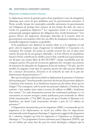302   AdAptAtion Au chAngement climAtique

Migration et déplacements internes
Le déplacement interne de grandes parties d’une population à cause du changement
climatique peut causer de gros problèmes pour les gouvernements nationaux. À
l’heure actuelle, lorsque des catastrophes naturelles surviennent, les gouvernements
ont l’obligation de protéger leurs citoyens, de leur fournir des abris, des soins et
d’aider les populations déplacées.20 Les organismes d’aide et la communauté
internationale partagent également des obligations liées à l’aide humanitaire.21 Une
gestion efficace des migrations climatiques dépendra de la manière dont les
gouvernements sont préparés à faire face aux effets du changement climatique et aux
éventuelles migrations soudaines ou graduelles.
   Si les populations sont déplacées de manière subite ou si la migration est mal
gérée, alors la migration risque d’augmenter la vulnérabilité et l’exposition à la
corruption. Par exemple, des points de contrôle peuvent être mis en place pour
soutirer des pots-de-vin aux groupes vulnérables ; en Côte d’Ivoire, les populations
fuyant le Nord, contrôlé par les rebelles, pour le Sud, contrôlé par le gouvernement,
ont dû payer une somme allant de 40 à 60 USD22 –charge considérable pour des
voyageurs pauvres. Des pots-de-vin peuvent également être extorqués sous prétexte
de traitement des demandes de changement de lieu de résidence.23 De plus, une fois
installés, les migrants vivant dans les quartiers pauvres des villes peuvent affronter
des « menaces d’évacuation, d’éviction et de recherche de rente de la part des
fonctionnaires du gouvernement ».24
   Bien que les principes directeurs relatifs au déplacement de personnes à l’intérieur
de leur propre pays25 aient fait prendre conscience des besoins des personnes déplacées
à l’intérieur d’un territoire, ils ne bénéficient toujours pas des mêmes droits que les
réfugiés.26 Par conséquent, seule la moitié des personnes déplacées à l’intérieur d’un
territoire – leur nombre étant estimé à environ 26 millions en 2008 – bénéficient
d’un soutien.27 Les aides humanitaires peuvent être extrêmement politiques et « la
souveraineté est souvent invoquée comme justification pour restreindre les efforts
d’aides internationales ».28 En 2007, des pays tels que le Soudan, le Myanmar et le
Zimbabwe ont limité l’aide humanitaire destinée à près de 1,5 million de
personnes.29
   L’Organisation internationale pour les migrations (OIM) a recommandé que les
migrations et les déplacements ne soient pas oubliés dans les négociations
internationales sur le changement climatique. L’organisation suggère le développement
de « solutions intégrées qui lient les migrations et l’adaptation au changement
climatique ».30 Les programmes d’action nationaux pour l’adaptation (PANA), qui
ont été réalisés par trente huit des pays les moins développés, indiquent que la
 