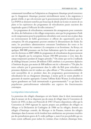 perturBer deS VieS    303

communauté travaillant sur l’adaptation au changement climatique prend conscience
que le changement climatique pourrait inévitablement mener à des migrations à
grande échelle, et que cela nécessite que le gouvernement planifie la relocalisation.31
Les PANA ne donnent toutefois pas beaucoup de détails sur la mise en œuvre de ces
plans et les expériences des programmes de relocalisation passés suscitent des
inquiétudes quant à l’efficacité de telles initiatives.32
    Les programmes de relocalisation, notamment des arrangements pour construire
des abris, des habitations et des villages temporaires, ainsi que les programmes d’aide
ou de compensation pour les populations relocalisées sont souvent mis en place dans
un environnement de faible gouvernance et offrent des opportunités pour la
corruption. De tels programmes peuvent entraîner le détournement des fonds. En
outre, les procédures administratives entourant l’attribution des terres et les
inscriptions peuvent être soumises à la corruption et au favoritisme. Au Kenya, où
quelques 500 000 personnes ont fui leurs habitations après les violences qui ont
suivi les élections en 2007-2008, les programmes de relocalisation du gouvernement
ont été dégradés par la corruption, forçant 350 000 personnes à vivre dans des
camps temporaires pendant de longues périodes.33 On estime que sur les 2 milliards
de shillings kényans (environ 28 millions USD) attribués à ces personnes déplacées
à l’intérieur du pays, pas moins de 500 millions ont été « détournés ».34 De plus, les
terres achetées par le gouvernement dans la vallée du Rift pour relocaliser ces
personnes déplacées ont été vendues au « plus offrant ».35 Des scénarios semblables
sont susceptibles de se produire dans des programmes gouvernementaux de
relocalisation liés au changement climatique, à moins qu’ils ne soient planifiés et
gouvernés de manière appropriée. Comme l’affirme Koko Warner, la relocalisation
repose grandement sur l’aide internationale et gouvernementale,36 ce qui laisse les
populations particulièrement vulnérables aux caprices des fonctionnaires
corrompus.

La migration internationale
La protection des réfugiés climatiques est très limitée dans le droit international,
dans la mesure où ils ne disposent pas du statut de réfugié dans le Convention de
Genève de 1951, ni dans son Protocole de 1967. D’autres dispositions, telles que la
Convention de 1969 régissant les aspects propres aux problèmes des réfugiés en
Afrique et la Déclaration de Carthagène de 1984 sur les réfugiés, destinée aux
réfugiés d’Amérique centrale, du Mexique et du Panama, traitent des réfugiés
climatiques dans la mesure où ils étendent leurs attributions aux personnes touchées
par des perturbations graves de l’« ordre publique », mais il est peu probable que ces
textes soient suffisants pour inclure les victimes d’une évolution climatique lente,
 