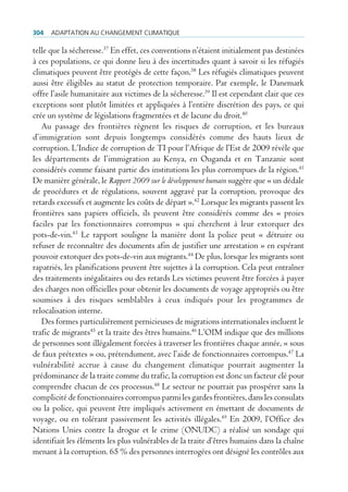 304   AdAptAtion Au chAngement climAtique

telle que la sécheresse.37 En effet, ces conventions n’étaient initialement pas destinées
à ces populations, ce qui donne lieu à des incertitudes quant à savoir si les réfugiés
climatiques peuvent être protégés de cette façon.38 Les réfugiés climatiques peuvent
aussi être éligibles au statut de protection temporaire. Par exemple, le Danemark
offre l’asile humanitaire aux victimes de la sécheresse.39 Il est cependant clair que ces
exceptions sont plutôt limitées et appliquées à l’entière discrétion des pays, ce qui
crée un système de législations fragmentées et de lacune du droit.40
   Au passage des frontières règnent les risques de corruption, et les bureaux
d’immigration sont depuis longtemps considérés comme des hauts lieux de
corruption. L’Indice de corruption de TI pour l’Afrique de l’Est de 2009 révèle que
les départements de l’immigration au Kenya, en Ouganda et en Tanzanie sont
considérés comme faisant partie des institutions les plus corrompues de la région.41
De manière générale, le Rapport 2009 sur le développement humain suggère que « un dédale
de procédures et de régulations, souvent aggravé par la corruption, provoque des
retards excessifs et augmente les coûts de départ ».42 Lorsque les migrants passent les
frontières sans papiers officiels, ils peuvent être considérés comme des « proies
faciles par les fonctionnaires corrompus » qui cherchent à leur extorquer des
pots-de-vin.43 Le rapport souligne la manière dont la police peut « détruire ou
refuser de reconnaître des documents afin de justifier une arrestation » en espérant
pouvoir extorquer des pots-de-vin aux migrants.44 De plus, lorsque les migrants sont
rapatriés, les planifications peuvent être sujettes à la corruption. Cela peut entraîner
des traitements inégalitaires ou des retards Les victimes peuvent être forcées à payer
des charges non officielles pour obtenir les documents de voyage appropriés ou être
soumises à des risques semblables à ceux indiqués pour les programmes de
relocalisation interne.
   Des formes particulièrement pernicieuses de migrations internationales incluent le
trafic de migrants45 et la traite des êtres humains.46 L’OIM indique que des millions
de personnes sont illégalement forcées à traverser les frontières chaque année, « sous
de faux prétextes » ou, prétendument, avec l’aide de fonctionnaires corrompus.47 La
vulnérabilité accrue à cause du changement climatique pourrait augmenter la
prédominance de la traite comme du trafic, la corruption est donc un facteur clé pour
comprendre chacun de ces processus.48 Le secteur ne pourrait pas prospérer sans la
complicité de fonctionnaires corrompus parmi les gardes frontières, dans les consulats
ou la police, qui peuvent être impliqués activement en émettant de documents de
voyage, ou en tolérant passivement les activités illégales.49 En 2009, l’Office des
Nations Unies contre la drogue et le crime (ONUDC) a réalisé un sondage qui
identifiait les éléments les plus vulnérables de la traite d’êtres humains dans la chaîne
menant à la corruption. 65 % des personnes interrogées ont désigné les contrôles aux
 