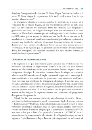 perturBer deS VieS     305

frontières, l’immigration et les douanes, 50 % ont désigné l’application des lois et la
police, 25 % ont désigné les organisations de la société civile comme étant les plus
soumises à la corruption.50
   Le changement climatique pourrait accroître les motivations, la densité et la
complexité de ces circuits illégaux, car cela peut rendre les activités de trafic et de
traite des être humains très lucratives. Dans des situations dans lesquelles la
gouvernance est faible, les réfugiés climatiques sont plus vulnérables à ces deux
commerces. Une telle situation s’est produite au Bangladesh à la suite des inondations
en 2007. Alors que les moyens de subsistance des familles furent détruits par les
inondations, la promesse de travail temporaire fut saisie par les hommes qui devaient
soutenir leur famille. Les réfugiés climatiques devinrent victimes de tortures et
d’esclavage.51 Les femmes abandonnées furent laissées sans aucune ressource
économique, et ne reçoivent pas les paiements que les hommes devaient ramener
d’Inde. Par conséquent, elles devinrent vulnérables à la traite des êtres humains, au
travail forcé ou à la prostitution.52

Conclusion et recommandations
Si la migration n’est pas correctement gérée, certaines des prédictions les plus
pessimistes concernant les déplacements, le trafic et la traite des êtres humains
peuvent en effet devenir une réalité pour les personnes forcées à migrer à cause du
changement climatique. La discussion ci-dessus illustre les risques de corruption
inhérents aux différentes formes de déplacements et de migrations et montre que les
formes nationales et internationales de gouvernance sont nettement insuffisantes
pour faire face aux problèmes du changement climatique. Il est clair que, sans
protection et mécanismes efficaces de responsabilité, la vulnérabilité à la corruption
ainsi que les formes les plus extrêmes de migration, telles le trafic et la traite des êtres
humains peuvent prospérer. Il est fondamental que les politiques nationales et
internationales intègrent la migration comme une composante de programmes
d’adaptation bien gouvernés.
   Afin de faire face aux problèmes de la migration climatique de manière efficace et
juste, les réfugiés climatiques ont besoin de reconnaissance légale, de soutien politique
et d’aide financière.53 Plutôt que d’élargir l’attribution du statut de refugié, la nature
particulière des réfugiés climatiques exige un régime unique, adapté à leurs besoins,
soutenu et financé de manière adéquate par la communauté internationale.54 Cela
peut être réalisé par le biais d’un protocole s’ajoutant à la CCNUCC pour la
reconnaissance, la protection et la relocalisation des réfugiés climatiques, tel que le
suggèrent Frank Biermann et Ingrid Boas, ce qui comprendrait un mécanisme de
 