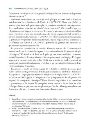 306    AdAptAtion Au chAngement climAtique

financement spécifique et un cadre général dans lequel l’action internationale pourrait
être mise en place.55
   Au niveau institutionnel, ce protocole serait géré par un comité exécutif opérant
sous l’autorité de la Conférence de Parties à la CCNUCC. Plutôt que d’offrir du
soutien grâce à une aide post catastrophe, le protocole autoriserait des programmes
de relocalisation organisés et planifiés bénévolement.56 On considère que ces
relocalisations ont largement lieu au sein des pays d’origine des populations touchées,
mais bénéficient d’une aide internationale. Au niveau organisationnel, différentes
agences internationales, telles que le UNHCR et le PNUD, seraient impliquées dans
la gestion des programmes de relocalisation ; ils seraient responsables d’assurer que la
Conférence des Parties à la CCNUCC permette de garantir une structure de
gouvernance équilibrée et équitable.
   Le protocole autoriserait un soutien financier venant de la communauté
internationale, par le biais du fonds pour la protection et la relocalisation des réfugiés
climatiques.57 Ce fonds serait basé sur le principe des « responsabilités communes
mais différenciées et des capacités respectives », garantissant que les pays développés
assument la majeure partie des coûts. Dédié aux activités, ce fond permettrait de
suivre plus facilement les donations et vérifier si les pays développés tiennent leurs
engagements dans ce domaine.
   En résumé, il existe un besoin urgent de recherche et d’action politique pour
mettre l’accent sur la gouvernance de la migration climatique par le biais de mesures
d’adaptation. Des progrès ont été réalisés dans le texte de négociation de la CCNUCC
à Cancún en 2010, grâce à l’intégration d’un paragraphe sur le relogement des
migrants du changement climatique.58 En ce début de négociation, il est capital que
la gouvernance et les risques de corruption soient connus et inclus dans les plans
politiques. Nous ne pouvons tout simplement pas faire face à la migration climatique
de manière efficace et humaine sans lutter contre la corruption.

Notes
1.    ingrid Boas est une étudiante en doctorat à l’université du Kent et une chercheuse invitée au
      département de l‘analyse des politiques environnementales de l‘institut pour les études
      environnementales à l’université libre d’Amsterdam. rebecca dodson travaille pour le
      secrétariat de ti à Berlin.
2.    robert Smith et mathew Walpole, « Should conservationists pay more Attention to
      corruption? », Oryx, vol. 39 (2005), pp. 251–256 ; et conseil consultatif allemand sur le
      changement global, World in Transition: Climate Change as a Security Risk (london:
      earthscan, 2007), p. 43.
 