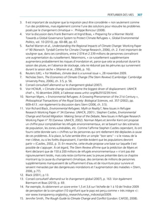 perturBer deS VieS      307

3.    il est important de souligner que la migration peut être considérée « non seulement comme
      l’un des problèmes, mais également comme l’une des solutions pour résoudre les problèmes
      posés par le changement climatique » : philippe Boncour (2008).
4.    Voir la discussion dans Frank Biermann et ingrid Boas, « preparing for a Warmer World:
      towards a global governance System to protect climate refugees », Global Environmental
      Politics, vol. 10 (2010), pp. 60–88, pp. 67.
5.    rachel Warren et al., Understanding the Regional Impacts of Climate Change: Working paper
      n° 90 (norwich: tyndall centre for climate change research, 2006), ch. 2. il est important de
      souligner que, dans ces conditions, entre 2 074 et 2 239 millions de personnes connaîtront
      une augmentation du ruissellement. néanmoins, « ce ruissellement supplémentaire
      augmentera probablement les risques d’inondation et, parce que cela se produirait durant la
      saison des pluies, en l’absence de stockage, cela ne réduirait pas les pénuries qui surviennent
      durant la saison sèche » (Warren et al., 2006, p. 16).
6.    reuters (uK), « For maldives, climate deal is a survival issue », 28 novembre 2009.
7.    nicholas Stern, The Economics of Climate Change (The Stern Review) (cambridge: cambridge
      university press, 2006), ch. 3.5, p. 56.
8.    conseil consultatif allemand sur le changement global (2007).
9.    Voir hcnur, « climate change could become the biggest driver of displacement: unhcr
      chief », 16 décembre 2009, à l’adresse www.unhcr.org/4b2910239.html.
10.   norman myers, « environmental refugees: A growing phenomenon of the 21st century »,
      Philosophical Transactions of the Royal Society: Biological Sciences, vol. 357 (2002), pp.
      609–613 ; voir également la discussion dans Stern (2006, ch. 3.5).
11.   Voir richard Black, Environmental Refugees: Myth or Reality?, new issues in refugee
      research Working paper n° 34 (geneva: unhcr, 2001) ; Stephen castles, Environmental
      Change and Forced Migration: Making Sense of the Debate, new issues in refugee research
      Working paper n° 70 (geneva: unhcr, 2002). norman myers et Jennifer Kent ont proposé
      un chiffre pour comptabiliser les réfugiés environnementaux, en se basant sur des scénarios
      de population, les zones vulnérables, etc. comme l’affirme Stephen castles cependant, ils ont
      fourni cette donnée sans « chiffres sur les personnes qui ont réellement été déplacées à cause
      de ces problèmes. À la place, la fuite semble être un simple “bon sens” – si le niveau de la
      mer s’élève, ou si les forêts disparaissent, il semble évident que les populations devront
      partir » (castles, 2002, p. 3). en revanche, cette étude propose une base sur laquelle il est
      possible de s’appuyer. À cet égard, The Stern Review affirme que la prédiction de myers et
      Kent déclarant que de 150 à 200 millions de réfugiés environnementaux « n’ont pas été
      rigoureusement testés, mais cela reste conforme avec la preuve présentée dans ce chapitre
      montrant qu’à cause du changement climatique, des centaines de millions de personnes
      supplémentaires manqueraient de suffisamment d’eau et de nourriture pour survivre et
      seraient menacées par des dangereuses inondations et l’augmentation des maladies » (Stern,
      2006, p.77).
12.   Black (2001), p.13.
13.   conseil consultatif allemand sur le changement global (2007), p. 163. Voir également
      Biermann et Boas (2010), p. 69.
14.   par exemple, ils obtiennent un score entre 1,5 et 3,6 sur l’échelle de 1 à 10 de l’indice 2009
      de perception de la corruption (10 signifiant que le pays est perçu comme « très intègre ») :
      voir www.transparency.org/policy_research/surveys_indices/cpi/2009.
15.   Jennifer Smith, The Rough Guide to Climate Change and Conflict (london: cAFod, 2008).
 