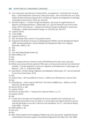 308   AdAptAtion Au chAngement climAtique

16. Voir la discussion dans Biermann et Boas (2010) ; voir également : Frank Biermann et ingrid
     Boas, « global Adaptation governance: Setting the Stage », dans Frank Biermann et al. (eds),
     Global Climate Governance beyond 2012: Architecture, Agency and Adaptation (cambridge,
     cambridge university press, 2010), pp. 223–234.
17. michelle leighton, « climate change and migration: Key issues for legal protection of
     migrants and displaced persons » (Washington, dc: german marshall Fund of the united
     States, 2010) ; Koko Warner, « global environmental change and migration: governance
     challenges », Global Environmental Change, vol. 20 (2010), pp. 402–413.
18. leighton (2010).
19. Smith (2008).
20. leighton (2010), p.1.
21. ibid. Voir roslyn hees, section 5.5 du présent volume.
22. programme des nations unies pour le développement (pnud), Human Development Report
     2009: Overcoming Barriers: Human Mobility and Development (new York: palgrave
     macmillan, 2009), p. 40.
23. ibid.
24. ibid.
25. Voir www.idpguidingprinciples.org.
26. pnud (2009), p. 63.
27. ibid.
28. ibid.
29. ibid. le rapport estime le nombre à environ 500 000 personnes dans chacun des pays.
30. William lacy Swing, directeur général d’oim, dans un discours prononcé lors d’un évènement
     parallèle, « climate Adaptation continuum, migration and displacement: copenhagen and
     Beyond », cop 15, 16 décembre 2009.
31. Susan martin, Climate Change, Migration and Adaptation (Washington, dc: german marshall
     Fund of the united States, 2010).
32. ibid.
33. Andrew teyie, « idps top 2009 list of shame », AllAfrica.com (Île maurice), 5 janvier 2010.
34. ibid.
35. phillip ngunjiri, « Want a piece of idp land? that will be uS$866 only », AllAfrica.com (Île
     maurices), 28 décembre 2009.
36. Warner (2010), p. 406.
37. leighton (2010).
38. Biermann et Boas (2010 : « preparing for a Warmer World »), p. 73.
39. leighton (2010).
40. ibid.
41. l’impact de la corruption est la proportion de ceux qui signalent avoir interagi avec une
     organisation particulière et qui ont obtenu un service après avoir payé le pot-de-vin qui leur
     avait été demandé au cours des 12 derniers mois précédents. Voir ti, « east African Bribery
     index 2009 », ti Kenya.
42. pnud (2009), p. 40.
43. ibid, p.61.
44. ibid.
45. onu, Protocol against the Smuggling of Migrants by Land, Sea and Air, Supplementing the
     United Nations Convention against Transnational Organized Crime (new York: un, 2000).
 