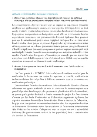 rÉsUmÉ xxxv

Actions recommandées aux gouvernements
1 Donner des incitations et concevoir des instruments majeurs de politique
  climatique afin de promouvoir l’indépendance et réduire les conflits d’intérêts

Les gouvernements doivent s’assurer que les organes de supervision concernés
emploient des professionnels salariés, avec une expertise technique, libres de tout
conflit d’intérêts résultant d’implications personnelles dans les marchés du carbone,
les projets de compensation ou d’adaptation, ou de rôles de représentants dans les
négociations climatiques. Les gouvernements devraient également faire pression
pour que les validateurs de projets soient engagés et payés pour leurs services via un
fonds centralisé plutôt que par les porteurs de projets. Les agences environnementales
et les organismes de surveillance gouvernementaux ne peuvent pas agir efficacement
s’ils offrent également des services, ou prennent part aux organes mêmes qu’ils sont
censés réguler. La crise financière nous a montré que des incitations mal ciblées et des
conflits d’intérêts dans les agences d’évaluation, par exemple, peuvent amener les
marchés au bord de l’effondrement. Une répétition de cette débâcle dans les marchés
du carbone annoncerait un désastre financier et climatique.

2 Assurer la transparence dans les flux de financement pour l’atténuation et
  l’adaptation

   Les États parties à la CCNUCC doivent élaborer des critères standard pour la
notification du financement des projets. Les systèmes de contrôle, notification et
évaluation doivent être adaptables à différents contextes, tout en permettant une
notification systématique.
   Les mécanismes financiers internationaux doivent fournir des directives claires et
cohérentes aux agences nationales de mise en œuvre sur les normes requises pour
gérer l’adaptation dans leur pays, des processus de planification à l’évaluation finale,
en passant par la gestion des fonds et la mise en œuvre des projets. Les États doivent
s’assurer que les fonds d’atténuation et d’adaptation augmentent également les
capacités nationales de contrôle et de notification. Dans le contexte de l’adaptation,
les pays ayant des systèmes nationaux forts devraient alors être en position d’accéder
au financement directement auprès des mécanismes de financement internationaux
afin d’effectuer les activités d’adaptation, avec un accent mis sur la redevabilité
intérieure (des gouvernements vis-à-vis de leur population) dans la détermination
des priorités de financement.
 
