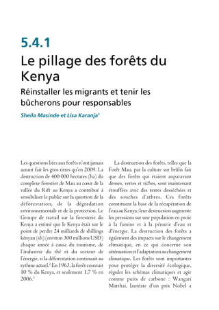 5.4.1
Le pillage des forêts du
Kenya
Réinstaller les migrants et tenir les
bûcherons pour responsables
Sheila Masinde et Lisa Karanja1




Les questions liées aux forêts n’ont jamais       La destruction des forêts, telles que la
autant fait les gros titres qu’en 2009. La     Forêt Mau, par la culture sur brûlis fait
destruction de 400 000 hectares (ha) du        que des forêts qui étaient auparavant
complexe forestier de Mau au cœur de la        denses, vertes et riches, sont maintenant
vallée du Rift au Kenya a contribué à          étouffées avec des terres desséchées et
sensibiliser le public sur la question de la   des souches d’arbres. Ces forêts
déforestation, de la dégradation               constituent la base de la récupération de
environnementale et de la protection. Le       l’eau au Kenya ; leur destruction augmente
Groupe de travail sur la foresterie du         les pressions sur une population en proie
Kenya a estimé que le Kenya était sur le       à la famine et à la pénurie d’eau et
point de perdre 24 milliards de shillings      d’énergie. La destruction des forêts a
kényan (sh) (environ 300 millions USD)         également des impacts sur le changement
chaque année à cause du tourisme, de           climatique, en ce qui concerne son
l’industrie du thé et du secteur de            atténuation et l’adaptation au changement
l’énergie, si la déforestation continuait au   climatique. Les forêts sont importantes
rythme actuel.2 En 1963, la forêt couvrait     pour protéger la diversité écologique,
10 % du Kenya, et seulement 1,7 % en           réguler les schémas climatiques et agir
2006.3                                         comme puits de carbone : Wangari
                                               Matthai, lauréate d’un prix Nobel a
 