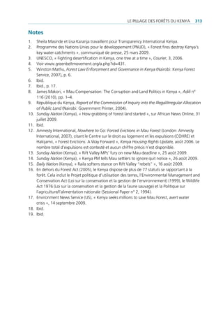 le pillAge deS ForêtS du KenYA         313

Notes
1.    Sheila masinde et lisa Karanja travaillent pour transparency international Kenya.
2.    programme des nations unies pour le développement (pnud), « Forest fires destroy Kenya‘s
      key water catchments », communiqué de presse, 25 mars 2009.
3.    uneSco, « Fighting desertification in Kenya, one tree at a time », Courier, 3, 2006.
4.    Voir www.greenbeltmovement.org/a.php?id=431.
5.    Winston mathu, Forest Law Enforcement and Governance in Kenya (nairobi: Kenya Forest
      Service, 2007), p. 6.
6.    ibid.
7.    ibid., p. 17.
8.    James makori, « mau compensation: the corruption and land politics in Kenya », Adili n°
      116 (2010), pp. 1–4.
9.    république du Kenya, Report of the Commission of Inquiry into the Illegal/Irregular Allocation
      of Public Land (nairobi: government printer, 2004).
10.   Sunday Nation (Kenya), « how grabbing of forest land started », sur African news online, 31
      juillet 2009.
11.   ibid.
12.   Amnesty international, Nowhere to Go: Forced Evictions in Mau Forest (london: Amnesty
      international, 2007), citant le centre sur le droit au logement et les expulsions (cohre) et
      hakijamii, « Forest evictions: A Way Forward », Kenya Housing Rights Update, août 2006. le
      nombre total d’expulsions est contesté et aucun chiffre précis n’est disponible.
13.   Sunday Nation (Kenya), « rift Valley mps’ fury on new mau deadline », 25 août 2009.
14.   Sunday Nation (Kenya), « Kenya pm tells mau settlers to ignore quit notice », 26 août 2009.
15.   Daily Nation (Kenya), « raila softens stance on rift Valley “rebels” », 16 août 2009.
16.   en dehors du Forest Act (2005), le Kenya dispose de plus de 77 statuts se rapportant à la
      forêt. cela inclut le projet politique d’utilisation des terres, l’environmental management and
      conservation Act (loi sur la conservation et la gestion de l’environnement) (1999), le Wildlife
      Act 1976 (loi sur la conservation et la gestion de la faune sauvage) et la politique sur
      l’agriculture/l’alimentation nationale (Sessional paper n° 2, 1994).
17.   environment news Service (uS), « Kenya seeks millions to save mau Forest, avert water
      crisis », 14 septembre 2009.
18.   ibid.
19.   ibid.
 