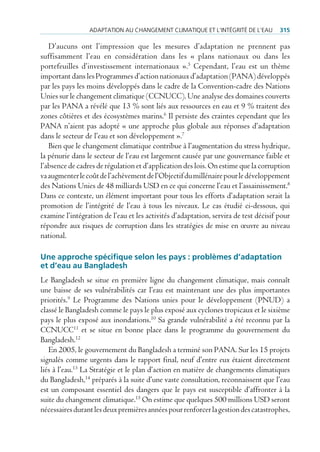 AdAptAtion Au chAngement climAtique et l’intégrité de l’eAu          315

   D’aucuns ont l’impression que les mesures d’adaptation ne prennent pas
suffisamment l’eau en considération dans les « plans nationaux ou dans les
portefeuilles d’investissement internationaux ».5 Cependant, l’eau est un thème
important dans les Programmes d’action nationaux d’adaptation (PANA) développés
par les pays les moins développés dans le cadre de la Convention-cadre des Nations
Unies sur le changement climatique (CCNUCC). Une analyse des domaines couverts
par les PANA a révélé que 13 % sont liés aux ressources en eau et 9 % traitent des
zones côtières et des écosystèmes marins.6 Il persiste des craintes cependant que les
PANA n’aient pas adopté « une approche plus globale aux réponses d’adaptation
dans le secteur de l’eau et son développement ».7
   Bien que le changement climatique contribue à l’augmentation du stress hydrique,
la pénurie dans le secteur de l’eau est largement causée par une gouvernance faible et
l’absence de cadres de régulation et d’application des lois. On estime que la corruption
va augmenter le coût de l’achèvement de l’Objectif du millénaire pour le développement
des Nations Unies de 48 milliards USD en ce qui concerne l’eau et l’assainissement.8
Dans ce contexte, un élément important pour tous les efforts d’adaptation serait la
promotion de l’intégrité de l’eau à tous les niveaux. Le cas étudié ci-dessous, qui
examine l’intégration de l’eau et les activités d’adaptation, servira de test décisif pour
répondre aux risques de corruption dans les stratégies de mise en œuvre au niveau
national.

Une approche spécifique selon les pays : problèmes d’adaptation
et d’eau au Bangladesh
Le Bangladesh se situe en première ligne du changement climatique, mais connaît
une baisse de ses vulnérabilités car l’eau est maintenant une des plus importantes
priorités.9 Le Programme des Nations unies pour le développement (PNUD) a
classé le Bangladesh comme le pays le plus exposé aux cyclones tropicaux et le sixième
pays le plus exposé aux inondations.10 Sa grande vulnérabilité a été reconnu par la
CCNUCC11 et se situe en bonne place dans le programme du gouvernement du
Bangladesh.12
   En 2005, le gouvernement du Bangladesh a terminé son PANA. Sur les 15 projets
signalés comme urgents dans le rapport final, neuf d’entre eux étaient directement
liés à l’eau.13 La Stratégie et le plan d’action en matière de changements climatiques
du Bangladesh,14 préparés à la suite d’une vaste consultation, reconnaissent que l’eau
est un composant essentiel des dangers que le pays est susceptible d’affronter à la
suite du changement climatique.15 On estime que quelques 500 millions USD seront
nécessaires durant les deux premières années pour renforcer la gestion des catastrophes,
 