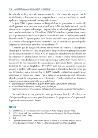 316    AdAptAtion Au chAngement climAtique

la recherche et la gestion des connaissances, le renforcement des capacités et la
sensibilisation et les investissements urgents dans la construction d’abris en cas de
cyclone et des programmes de drainage sélectionnés.16
    En juin 2010, le gouvernement du Bangladesh et les partenaires en matière de
développement sont parvenus à un accord pour établir un fonds national pour la
résistance au changement climatique. Les partenaires pour le développement offriront
une contribution initiale de 100 millions USD.17 Ce fonds sera géré et mis en œuvre
par le gouvernement avec la participation de partenaires pour le développement et de
la société civile.18 La participation de la Banque mondiale, en ce qui concerne l’offre
de « soutien technique pour la mise en œuvre », vise à « permettre de garantir que les
exigences de vérification préalable sont satisfaites ».19
    Il semble que le Bangladesh prend sérieusement en compte le changement
climatique et son lien avec l’eau, et qu’il existe des protections en place pour assurer
une bonne gouvernance des fonds. Cela est cependant probablement insuffisant, car
la corruption est profondément enracinée dans la société et touche particulièrement
le secteur de l’eau. En facilitant le soutien proposé par WIN (Water Integrity Network),
un groupe de base réunissant des organisations a récemment lancé l’Initiative sur
l’intégrité de l’eau au Bangladesh (BAWIN)20 dont l’un des domaines prioritaires
consiste à explorer différentes manières d’enrayer la corruption dans les zones qui
ont été touchées par le cyclone Aila en 2009. BAWIN a réalisé une enquête pour
déterminer les raisons des retards et pour spécifier les mesures qui sont nécessaires
afin de garantir la transparence et la redevabilité. L’étude a identifié les domaines
suivants comme étant particulièrement vulnérables :
• les processus de planification, d’appel d’offre et de signature des contrats ;
• le contrôle et la réparation des digues et des berges ;
• l’approvisionnement en eau douce et l’apport de ressources aux personnes touchées.

   Ces conclusions seront particulièrement pertinentes dans le cadre des plans
d’adaptation du gouvernement pour les projets et les programmes d’adaptation de
l’approvisionnement en eau à venir.

Notes
1.    grit martinez et teun Bastemeijer travaillent pour Water integrity network (Win).
2.    WWc, Don’t Stick Your Head in the Sand! Towards a Framework for Climate-Proofing
      (marseilles: WWc, 2009).
3.    ibid.
4.    organisation des nations unies sur l’éducation, la science et la culture (uneSco), World
      Water Development Report 3: Water in a Changing World (paris: uneSco, 2009).
 