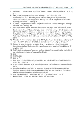 AdAptAtion Au chAngement climAtique et l’intégrité de l’eAu                317

5.    un-Water, « climate change Adaptation: the pivotal role of Water » (new York: un, 2010),
      p. 1.
6.    onu, Least Developed Countries under the UNFCCC (new York: un, 2009).
7.    gunilla Björklund et al., Water Adaptation in National Adaptation Programmes for
      Action:Freshwater in Climate Adaptation Planning and Climate Adaptation in Freshwater
      Planning (paris: uneSco, 2009), p. 8.
8.    ti, Global Corruption Report 2008: Corruption in the Water Sector (cambridge: cambridge
      university press, 2008), p. 12.
9.    un classement des impacts majeurs du changement climatique et des vulnérabilités pour le
      Bangladesh réalisé par l’organisation pour la coopération économique et le développement
      (oecd) a identifié l’eau et les ressources côtières comme la priorité la plus importante pour
      l’adaptation. Voir Shardul Agrawala et maëlis carraro, Assessing the Role of Microfinance in
      Fostering Adaptation to Climate Change, environmental Working paper n° 15 (paris: oecd,
      2010).
10.   ministère de l’environnement et des forêts (moeF), Bangladesh Climate Change Strategy and
      Action Plan 2008 (dhaka: moeF, 2008), p. 4, à l’adresse www.moef.gov.bd/moef.pdf.
11.   rapport de la conférence des parties lors de sa 15e session (cop 15), qui s’est tenue à
      copenhague du 7 au 19 décembre 2009. Voir http://unfccc.int/resource/docs/2009/cop15/
      eng/11a01.pdf.
12.   moeF, National Adaptation Programme of Action (NAPA) Final Report (dhaka: moeF, 2005);
      voir http://unfccc.int/resource/docs/napa/ban01.pdf.
13.   ibid.
14.   moeF (2008).
15.   ibid., p. 13.
16.   ibid., p. 29. le coût total des programmes pour les cinq premières années pourrait être de
      l’ordre des 5 milliards uSd.
17.   Voir http://beta.worldbank.org/content/bangladesh-economics-adaptation-climate-change-
      study.
18.   ministère des Affaires étrangères du danemark, « Building resilience to address climate
      change », 23 septembre 2010, à l’adresse www.ambdhaka.um.dk/en/menu/theembassy/
      news/BuildingresiliencetoAddressclimatechange.htm.
19.   Daily Star (Bangladesh), « Bangladesh gets uS$110m climate fund », 2 juin 2010.
20.   Kathy Shordt, « BAWin concept note » (Berlin: Win, July 2010),
 