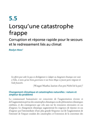 5.5
Lorsqu’une catastrophe
frappe
Corruption et réponse rapide pour le secours
et le redressement liés au climat
Roslyn Hees1




  Les efforts pour aider les pays en développement à s’adapter au changement climatique sont voués
  à l’échec, à moins qu’une bonne gouvernance et une bonne éthique ne fassent partie intégrante de
  l’aide financière.
                                  (Wangari Maathai, lauréate d’un prix Nobel de la paix)2

Changement climatique et catastrophes naturelles : nature et
ampleur du problème
La communauté humanitaire est consciente de l’augmentation récente et
de l’augmentation prévue des catastrophes climatiques ou des phénomènes climatiques
extrêmes, et des conséquences que cela aura sur les ressources nécessaires en cas
d’urgence. Le changement climatique augmenterait les exigences de réponse en cas
d’urgence par l’intermédiaire d’une plus grande fréquence ou/de l’augmentation de
l’intensité de l’impact soudain des catastrophes et l’extension de la couverture des
 