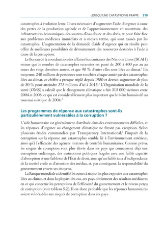 lorSqu’une cAtAStrophe FrAppe       319

catastrophes à évolution lente. Il sera nécessaire d’augmenter l’aide d’urgence à cause
des pertes de la production agricole et de l‘approvisionnement en nourriture, des
infrastructures économiques, des sources d’eau douce et des abris, et pour faire face
aux problèmes médicaux immédiats et à moyen terme, qui sont causés par les
catastrophes. L’augmentation de la demande d’aide d’urgence qui en résulte peut
offrir de meilleures possibilités de détournement des ressources destinées à l’aide à
cause de la corruption.
   Le Bureau de la coordination des affaires humanitaires des Nations Unies (BCAH)
estime que le nombre de catastrophes recensées est passé de 200 à 400 par an au
cours des vingt dernières années, et que 90 % d’entre elles sont liées au climat.3 En
moyenne, 240 millions de personnes sont touchées chaque année par des catastrophes
liées au climat, ce chiffre a presque triplé depuis 1980 et devrait augmenter de plus
de 50 % pour atteindre 375 millions d’ici à 2015.4 L’Organisation mondiale de la
santé (OMS) a calculé que le changement climatique a fait 315 000 victimes entre
2004 et 2008, ce qui est considérablement plus important que le bilan humain dû au
tsunami asiatique de 2004.5

Les programmes de réponse aux catastrophes sont-ils
particulièrement vulnérables à la corruption ?
L’aide humanitaire est généralement distribuée dans des environnements difficiles, et
les réponses d’urgence au changement climatique ne feront pas exception. Selon
plusieurs études commandées par Transparency International,6 l’impact de la
corruption sur la réponse aux catastrophes semble lié à l’environnement extérieur,
ainsi qu’à l’efficacité des agences internes de contrôle humanitaires. Comme prévu,
les risques de corruption sont plus élevés dans les pays qui connaissent déjà une
corruption endémique, des institutions publiques fragiles avec une faible capacité
d’absorption et une faiblesse de l’État de droit, ainsi qu’un faible taux d’indépendance
de la société civile et d’attention des médias, et, par conséquent, la responsabilité du
gouvernement envers ses citoyens.
   La Banque mondiale a identifié les zones à risque les plus exposées aux catastrophes
liées au climat, et dans la plupart des cas, ces pays obtiennent des résultats médiocres
en ce qui concerne les perceptions de l’efficacité du gouvernement et le niveau perçu
de corruption (voir tableau 5.2). Il est donc probable que les réponses humanitaires
soient vulnérables aux risques de corruption dans ces pays.
 
