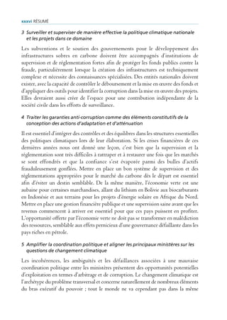 xxxvi rÉsUmÉ

3 Surveiller et superviser de manière effective la politique climatique nationale
  et les projets dans ce domaine

Les subventions et le soutien des gouvernements pour le développement des
infrastructures sobres en carbone doivent être accompagnés d’institutions de
supervision et de réglementation fortes afin de protéger les fonds publics contre la
fraude, particulièrement lorsque la création des infrastructures est techniquement
complexe et nécessite des connaissances spécialisées. Des entités nationales doivent
exister, avec la capacité de contrôler le déboursement et la mise en œuvre des fonds et
d’appliquer des outils pour identifier la corruption dans la mise en œuvre des projets.
Elles devraient aussi créer de l’espace pour une contribution indépendante de la
société civile dans les efforts de surveillance.

4 Traiter les garanties anti-corruption comme des éléments constitutifs de la
  conception des actions d’adaptation et d’atténuation

Il est essentiel d’intégrer des contrôles et des équilibres dans les structures essentielles
des politiques climatiques lors de leur élaboration. Si les crises financières de ces
dernières années nous ont donné une leçon, c’est bien que la supervision et la
réglementation sont très difficiles à rattraper et à restaurer une fois que les marchés
se sont effondrés et que la confiance s’est évaporée parmi des bulles d’actifs
frauduleusement gonflées. Mettre en place un bon système de supervision et des
réglementations appropriées pour le marché du carbone dès le départ est essentiel
afin d’éviter un destin semblable. De la même manière, l’économie verte est une
aubaine pour certaines marchandises, allant du lithium en Bolivie aux biocarburants
en Indonésie et aux terrains pour les projets d’énergie solaire en Afrique du Nord.
Mettre en place une gestion financière publique et une supervision saine avant que les
revenus commencent à arriver est essentiel pour que ces pays puissent en profiter.
L’opportunité offerte par l’économie verte ne doit pas se transformer en malédiction
des ressources, semblable aux effets pernicieux d’une gouvernance défaillante dans les
pays riches en pétrole.

5 Amplifier la coordination politique et aligner les principaux ministères sur les
  questions de changement climatique

Les incohérences, les ambiguïtés et les défaillances associées à une mauvaise
coordination politique entre les ministères présentent des opportunités potentielles
d’exploitation en termes d’arbitrage et de corruption. Le changement climatique est
l’archétype du problème transversal et concerne naturellement de nombreux éléments
du bras exécutif du pouvoir ; tout le monde ne va cependant pas dans la même
 