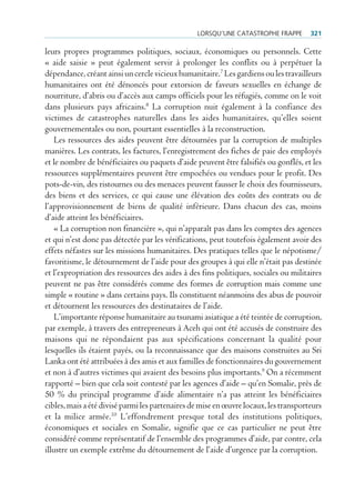 lorSqu’une cAtAStrophe FrAppe        321

leurs propres programmes politiques, sociaux, économiques ou personnels. Cette
« aide saisie » peut également servir à prolonger les conflits ou à perpétuer la
dépendance, créant ainsi un cercle vicieux humanitaire.7 Les gardiens ou les travailleurs
humanitaires ont été dénoncés pour extorsion de faveurs sexuelles en échange de
nourriture, d’abris ou d’accès aux camps officiels pour les réfugiés, comme on le voit
dans plusieurs pays africains.8 La corruption nuit également à la confiance des
victimes de catastrophes naturelles dans les aides humanitaires, qu’elles soient
gouvernementales ou non, pourtant essentielles à la reconstruction.
    Les ressources des aides peuvent être détournées par la corruption de multiples
manières. Les contrats, les factures, l’enregistrement des fiches de paie des employés
et le nombre de bénéficiaires ou paquets d’aide peuvent être falsifiés ou gonflés, et les
ressources supplémentaires peuvent être empochées ou vendues pour le profit. Des
pots-de-vin, des ristournes ou des menaces peuvent fausser le choix des fournisseurs,
des biens et des services, ce qui cause une élévation des coûts des contrats ou de
l’approvisionnement de biens de qualité inférieure. Dans chacun des cas, moins
d’aide atteint les bénéficiaires.
    « La corruption non financière », qui n’apparaît pas dans les comptes des agences
et qui n’est donc pas détectée par les vérifications, peut toutefois également avoir des
effets néfastes sur les missions humanitaires. Des pratiques telles que le népotisme/
favoritisme, le détournement de l’aide pour des groupes à qui elle n’était pas destinée
et l’expropriation des ressources des aides à des fins politiques, sociales ou militaires
peuvent ne pas être considérés comme des formes de corruption mais comme une
simple « routine » dans certains pays. Ils constituent néanmoins des abus de pouvoir
et détournent les ressources des destinataires de l’aide.
    L’importante réponse humanitaire au tsunami asiatique a été teintée de corruption,
par exemple, à travers des entrepreneurs à Aceh qui ont été accusés de construire des
maisons qui ne répondaient pas aux spécifications concernant la qualité pour
lesquelles ils étaient payés, ou la reconnaissance que des maisons construites au Sri
Lanka ont été attribuées à des amis et aux familles de fonctionnaires du gouvernement
et non à d’autres victimes qui avaient des besoins plus importants.9 On a récemment
rapporté – bien que cela soit contesté par les agences d’aide – qu’en Somalie, près de
50 % du principal programme d’aide alimentaire n’a pas atteint les bénéficiaires
cibles, mais a été divisé parmi les partenaires de mise en œuvre locaux, les transporteurs
et la milice armée.10 L’effondrement presque total des institutions politiques,
économiques et sociales en Somalie, signifie que ce cas particulier ne peut être
considéré comme représentatif de l’ensemble des programmes d’aide, par contre, cela
illustre un exemple extrême du détournement de l’aide d’urgence par la corruption.
 