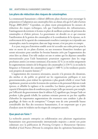 322   AdAptAtion Au chAngement climAtique

Les plans de réduction des risques de catastrophes
La communauté humanitaire a élaboré différents plans d‘action pour encourager la
préparation et l’adaptation aux catastrophes liées au climat, tels que le Cadre d’action
Hyogo 2005-2015.11 Cependant, ces plans visent principalement les mesures de
réduction des risques techniques, tels que l’amélioration des infrastructures,
l’aménagement du territoire et la mise en place de meilleurs systèmes de prévision des
catastrophes et d’alerte précoce. La gouvernance est abordée en ce qui concerne
l’amélioration de la gestion des catastrophes et la coordination de la réponse, ou le
renforcement de la capacité des communautés touchées à anticiper ou à répondre aux
catastrophes, mais la corruption, dans une large mesure, n’est pas prise en compte.
   À ce jour, trop peu d’attention semble avoir été accordée aux coûts prévus pour la
mise en œuvre de ces plans d’action, ou aux ressources financières étendues qui
seront nécessaires pour satisfaire les besoins humains créés par l’augmentation des
crises liées au climat. Une telle analyse est rare et estime que les dépenses annuelles
internationales pour l’aide humanitaire pourraient augmenter dans les vingt
prochaines années (en termes nominaux) d’au moins 32 % (si on inclut uniquement
les augmentations estimées de la fréquence des catastrophes) à 134 % (si on inclut la
fréquence et l’intensité des catastrophes) jusqu’à 1 600 % (si les tendances passées
sont projetées de manière linéaire).12
   L’augmentation des ressources nécessaires, associée à la pression des donateurs,
des médias et du public en général sur les organisations publiques et non
gouvernementales, pour réaliser les opérations à plus grande échelle et verser l’aide
rapidement, pourrait accroître la tension des systèmes et du personnel déjà mis à rude
épreuve, et affaiblir la vigilance et les contrôles. Les limites posées par une faible
capacité d’absorption dans de nombreux pays à risque (telle que mesurée, par exemple,
par l’efficacité du gouvernement dans le tableau 5.2) signifient que, lorsque l’aide est
produite à plus grande échelle, les systèmes existants peuvent ne pas être capables
d’absorber les importantes augmentations des ressources sans conduire à plus de
gaspillage, de fuites ou de corruption.13 Compte tenu de cette potentielle hausse
considérable des flux des ressources humanitaires, il est surprenant que si peu
d’analyses aient été réalisées sur les risques de corruption associés.

Que peut-on faire ?
La recherche poussée entreprise en collaboration avec plusieurs organisations
humanitaires non gouvernementales internationales majeures a atteint son point
culminant avec la publication de Preventing Corruption in Humanitarian Operations:
Handbook of Good Practices (Prévenir la corruption dans les opérations humanitaires :
 